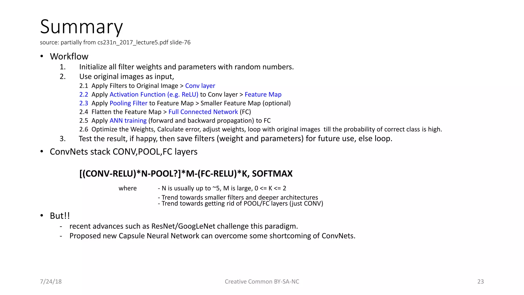 Summary source: partially from cs231n_2017_lecture5.pdf slide-76 • Workflow 1. Initialize all filter weights and parameters with random numbers. 2. Use original images as input, 2.1 Apply Filters to Original Image > Conv layer 2.2 Apply Activation Function (e.g. ReLU) to Conv layer > Feature Map 2.3 Apply Pooling Filter to Feature Map > Smaller Feature Map (optional) 2.4 Flatten the Feature Map > Full Connected Network (FC) 2.5 Apply ANN training (forward and backward propagation) to FC 2.6 Optimize the Weights, Calculate error, adjust weights, loop with original images till the probability of correct class is high. 3. Test the result, if happy, then save filters (weight and parameters) for future use, else loop. • ConvNets stack CONV,POOL,FC layers [(CONV-RELU)*N-POOL?]*M-(FC-RELU)*K, SOFTMAX where - N is usually up to ~5, M is large, 0 <= K <= 2 - Trend towards smaller filters and deeper architectures - Trend towards getting rid of POOL/FC layers (just CONV) • But!! - recent advances such as ResNet/GoogLeNet challenge this paradigm. - Proposed new Capsule Neural Network can overcome some shortcoming of ConvNets. 7/24/18 Creative Common BY-SA-NC 23 