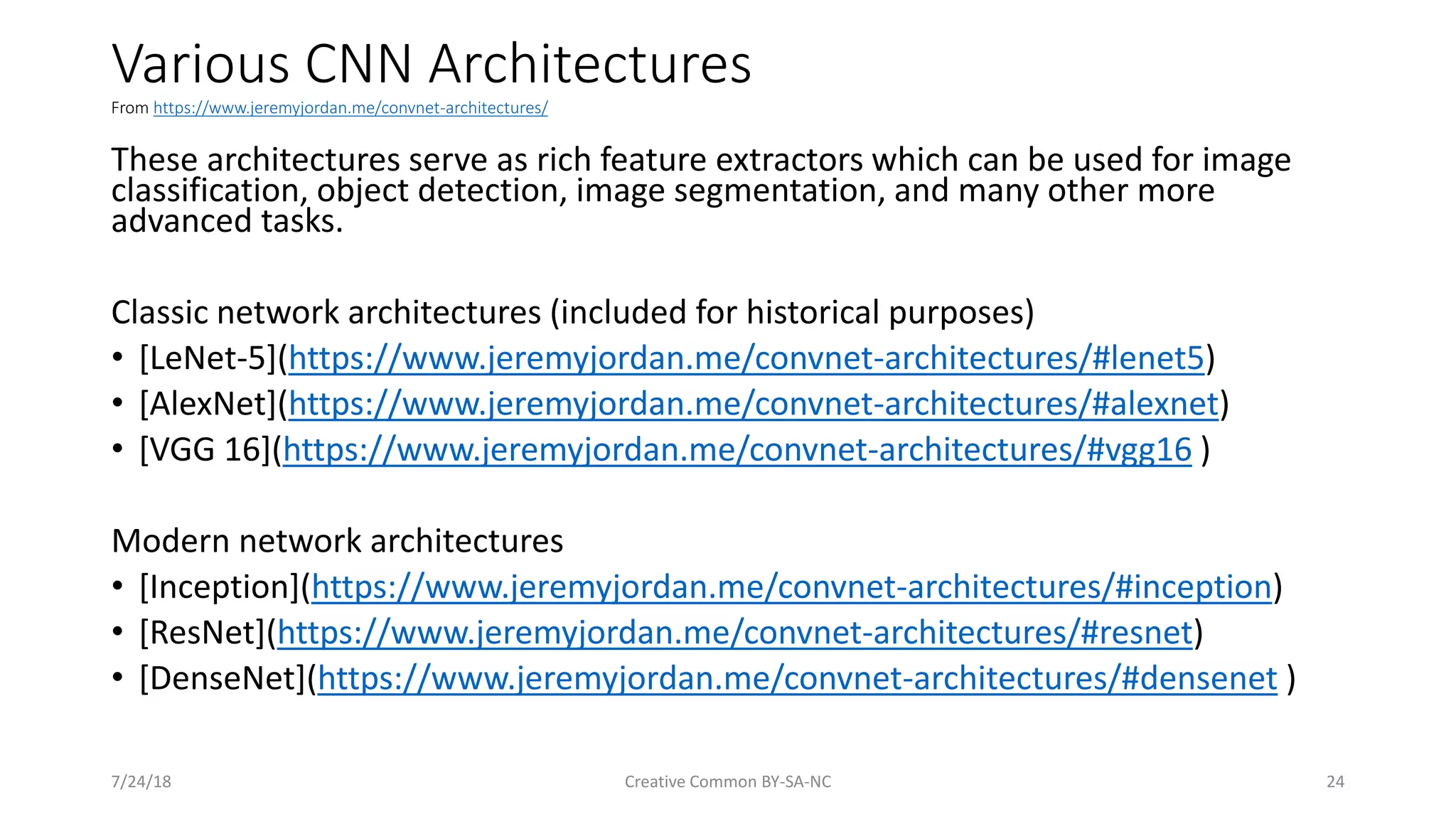 Various CNN Architectures From https://www.jeremyjordan.me/convnet-architectures/ 7/24/18 Creative Common BY-SA-NC 24 These architectures serve as rich feature extractors which can be used for image classification, object detection, image segmentation, and many other more advanced tasks. Classic network architectures (included for historical purposes) • [LeNet-5](https://www.jeremyjordan.me/convnet-architectures/#lenet5) • [AlexNet](https://www.jeremyjordan.me/convnet-architectures/#alexnet) • [VGG 16](https://www.jeremyjordan.me/convnet-architectures/#vgg16 ) Modern network architectures • [Inception](https://www.jeremyjordan.me/convnet-architectures/#inception) • [ResNet](https://www.jeremyjordan.me/convnet-architectures/#resnet) • [DenseNet](https://www.jeremyjordan.me/convnet-architectures/#densenet ) 