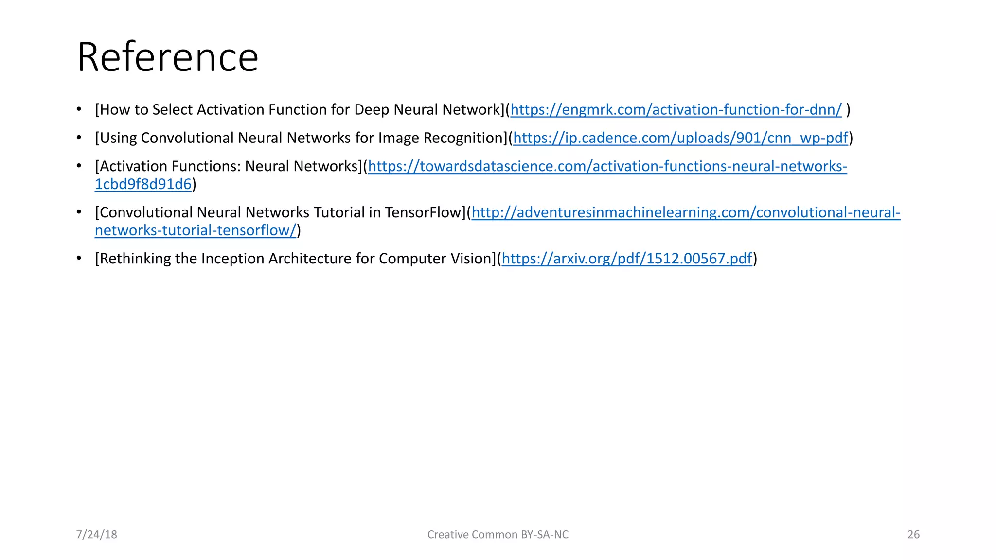 Reference • [How to Select Activation Function for Deep Neural Network](https://engmrk.com/activation-function-for-dnn/ ) • [Using Convolutional Neural Networks for Image Recognition](https://ip.cadence.com/uploads/901/cnn_wp-pdf) • [Activation Functions: Neural Networks](https://towardsdatascience.com/activation-functions-neural-networks- 1cbd9f8d91d6) • [Convolutional Neural Networks Tutorial in TensorFlow](http://adventuresinmachinelearning.com/convolutional-neural- networks-tutorial-tensorflow/) • [Rethinking the Inception Architecture for Computer Vision](https://arxiv.org/pdf/1512.00567.pdf) 7/24/18 Creative Common BY-SA-NC 26 