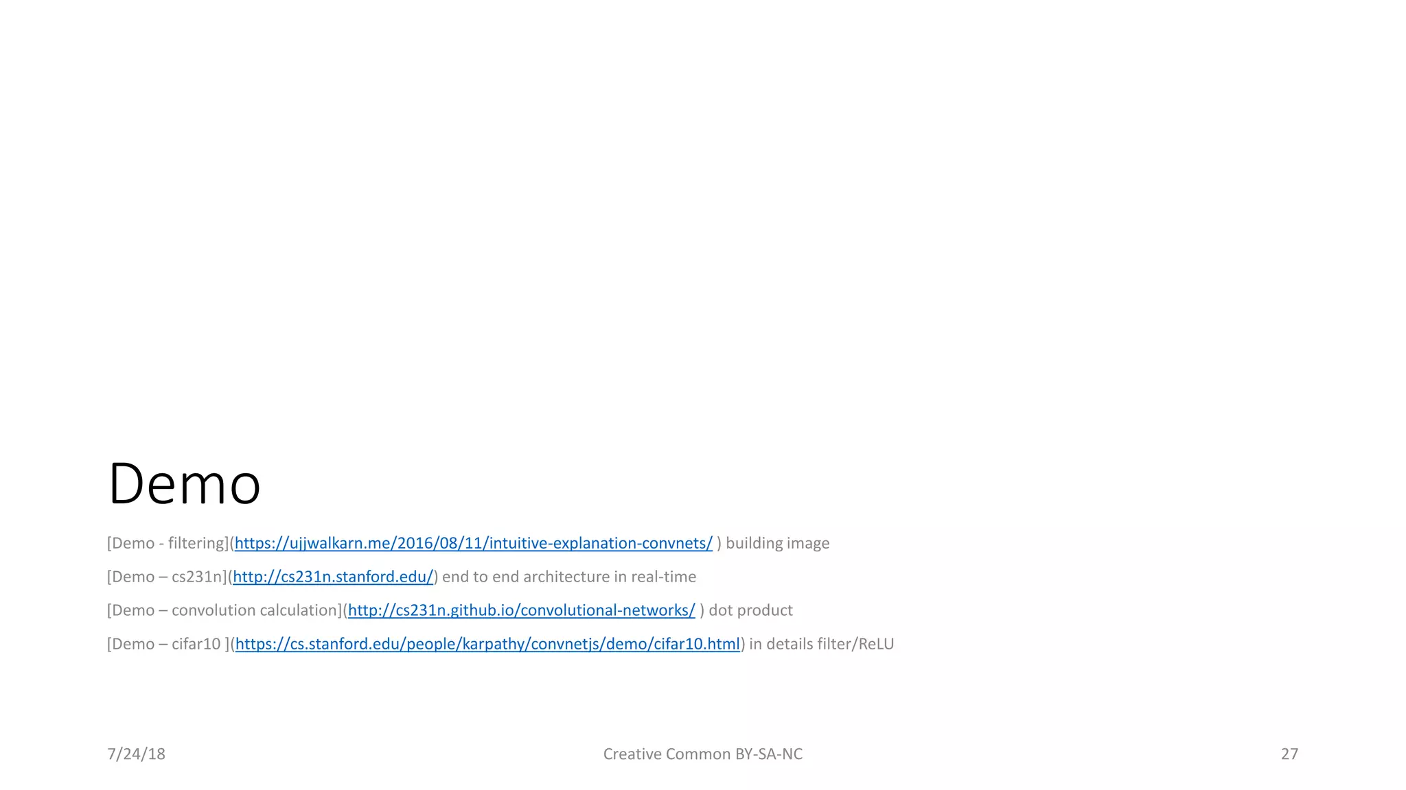 Demo [Demo - filtering](https://ujjwalkarn.me/2016/08/11/intuitive-explanation-convnets/ ) building image [Demo – cs231n](http://cs231n.stanford.edu/) end to end architecture in real-time [Demo – convolution calculation](http://cs231n.github.io/convolutional-networks/ ) dot product [Demo – cifar10 ](https://cs.stanford.edu/people/karpathy/convnetjs/demo/cifar10.html) in details filter/ReLU 7/24/18 Creative Common BY-SA-NC 27 