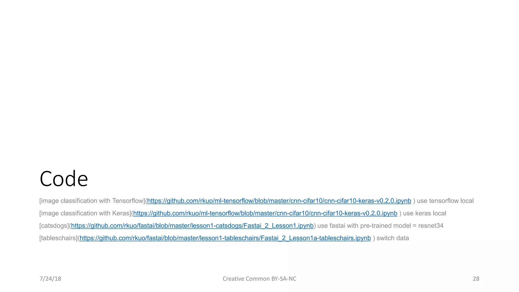 Code [image classification with Tensorflow](https://github.com/rkuo/ml-tensorflow/blob/master/cnn-cifar10/cnn-cifar10-keras-v0.2.0.ipynb ) use tensorflow local [image classification with Keras](https://github.com/rkuo/ml-tensorflow/blob/master/cnn-cifar10/cnn-cifar10-keras-v0.2.0.ipynb ) use keras local [catsdogs](https://github.com/rkuo/fastai/blob/master/lesson1-catsdogs/Fastai_2_Lesson1.ipynb) use fastai with pre-trained model = resnet34 [tableschairs](https://github.com/rkuo/fastai/blob/master/lesson1-tableschairs/Fastai_2_Lesson1a-tableschairs.ipynb ) switch data 7/24/18 Creative Common BY-SA-NC 28 
