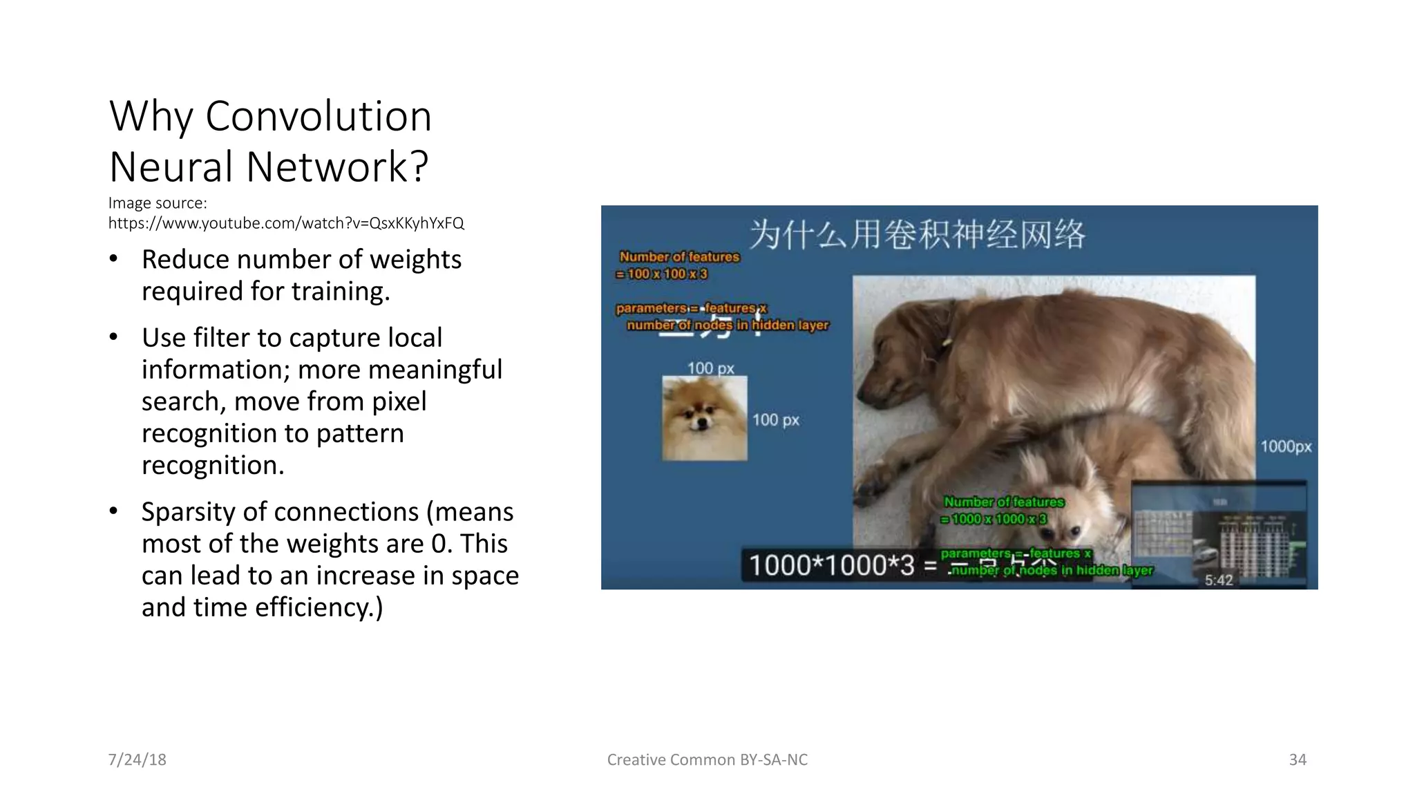 Why Convolution Neural Network? Image source: https://www.youtube.com/watch?v=QsxKKyhYxFQ • Reduce number of weights required for training. • Use filter to capture local information; more meaningful search, move from pixel recognition to pattern recognition. • Sparsity of connections (means most of the weights are 0. This can lead to an increase in space and time efficiency.) 7/24/18 Creative Common BY-SA-NC 34 