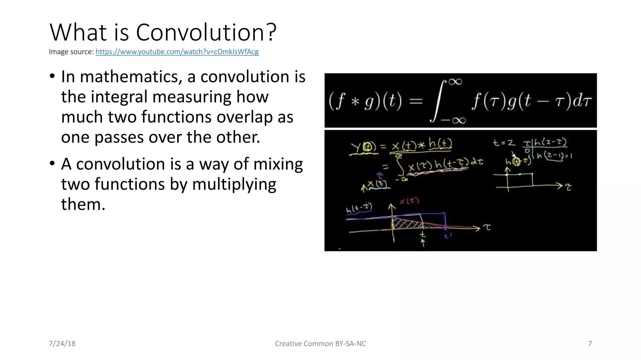 What is Convolution? Image source: https://www.youtube.com/watch?v=cOmkIsWfAcg • In mathematics, a convolution is the integral measuring how much two functions overlap as one passes over the other. • A convolution is a way of mixing two functions by multiplying them. 7/24/18 Creative Common BY-SA-NC 7 