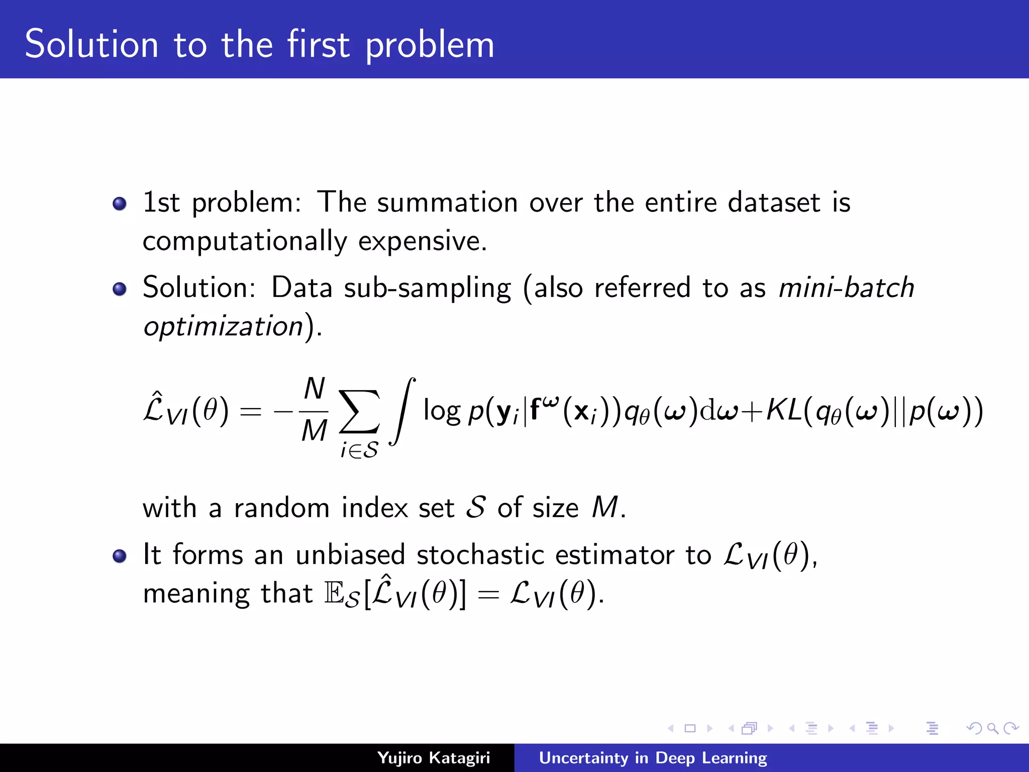 Solution to the ﬁrst problem
1st problem: The summation over the entire dataset is
computationally expensive.
Solution: Data sub-sampling (also referred to as mini-batch
optimization).
ˆLVI (θ) = −
N
M
i∈S
log p(yi |fω
(xi ))qθ(ω)dω+KL(qθ(ω)||p(ω))
with a random index set S of size M.
It forms an unbiased stochastic estimator to LVI (θ),
meaning that ES[ ˆLVI (θ)] = LVI (θ).
Yujiro Katagiri Uncertainty in Deep Learning
 