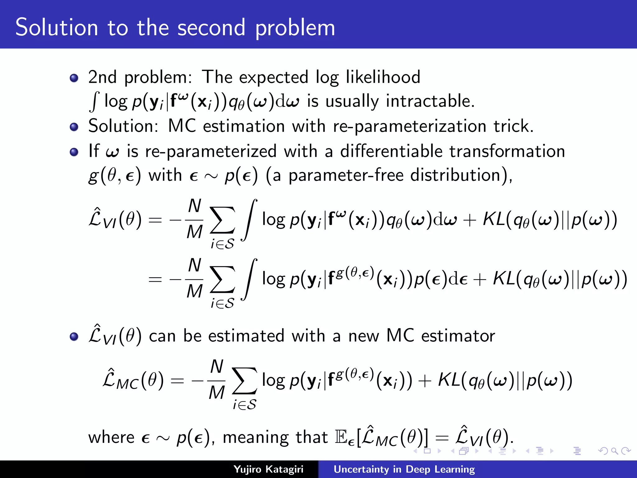 Solution to the second problem
2nd problem: The expected log likelihood
log p(yi |fω(xi ))qθ(ω)dω is usually intractable.
Solution: MC estimation with re-parameterization trick.
If ω is re-parameterized with a diﬀerentiable transformation
g(θ, ) with ∼ p( ) (a parameter-free distribution),
ˆLVI (θ) = −
N
M
i∈S
log p(yi |fω
(xi ))qθ(ω)dω + KL(qθ(ω)||p(ω))
= −
N
M
i∈S
log p(yi |fg(θ, )
(xi ))p( )d + KL(qθ(ω)||p(ω))
ˆLVI (θ) can be estimated with a new MC estimator
ˆLMC (θ) = −
N
M
i∈S
log p(yi |fg(θ, )
(xi )) + KL(qθ(ω)||p(ω))
where ∼ p( ), meaning that E [ ˆLMC (θ)] = ˆLVI (θ).
Yujiro Katagiri Uncertainty in Deep Learning
 