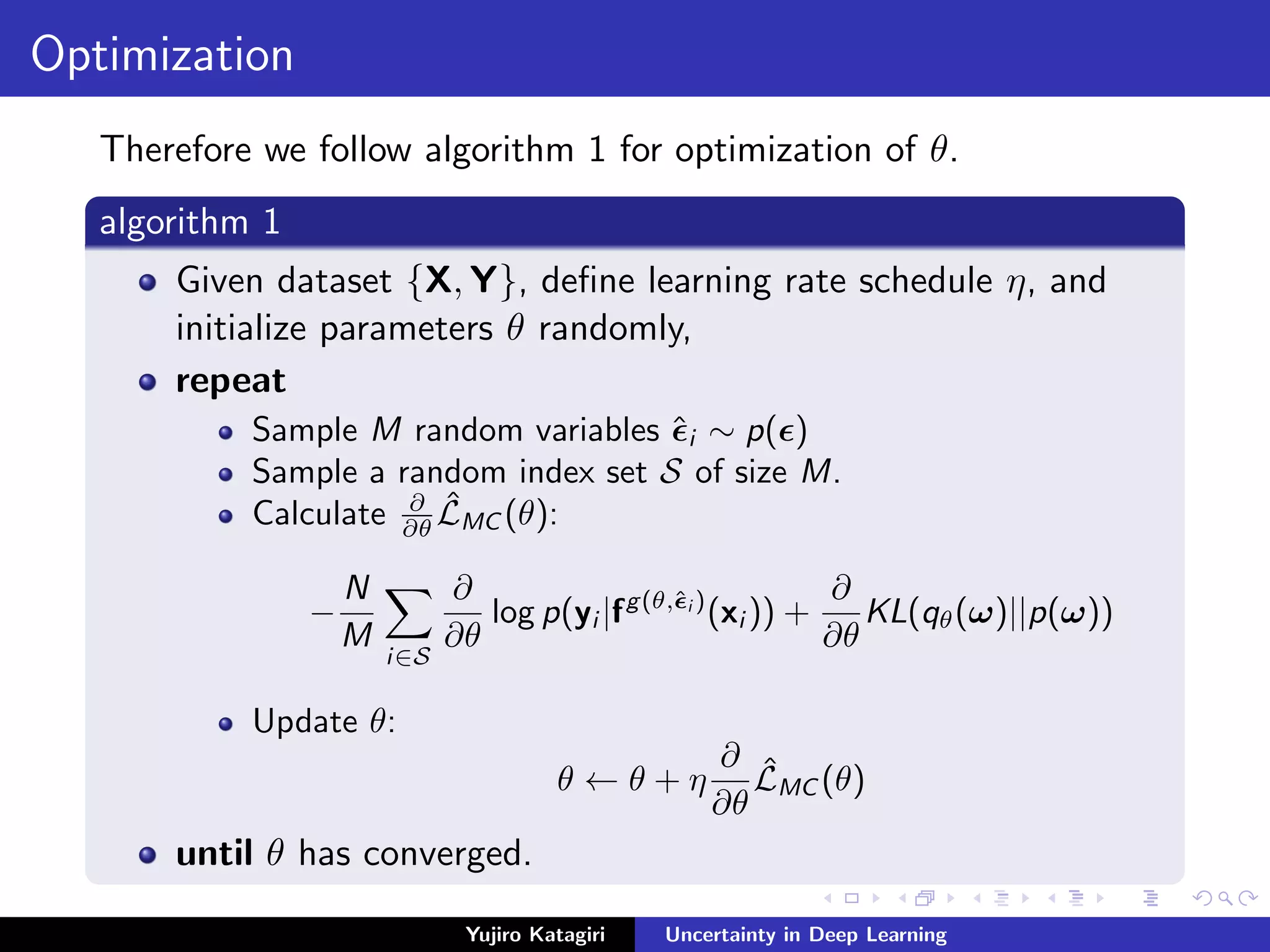 Optimization
Therefore we follow algorithm 1 for optimization of θ.
algorithm 1
Given dataset {X, Y}, deﬁne learning rate schedule η, and
initialize parameters θ randomly,
repeat
Sample M random variables ˆi ∼ p( )
Sample a random index set S of size M.
Calculate ∂
∂θ
ˆLMC (θ):
−
N
M
i∈S
∂
∂θ
log p(yi |fg(θ,ˆi )
(xi )) +
∂
∂θ
KL(qθ(ω)||p(ω))
Update θ:
θ ← θ + η
∂
∂θ
ˆLMC (θ)
until θ has converged.
Yujiro Katagiri Uncertainty in Deep Learning
 