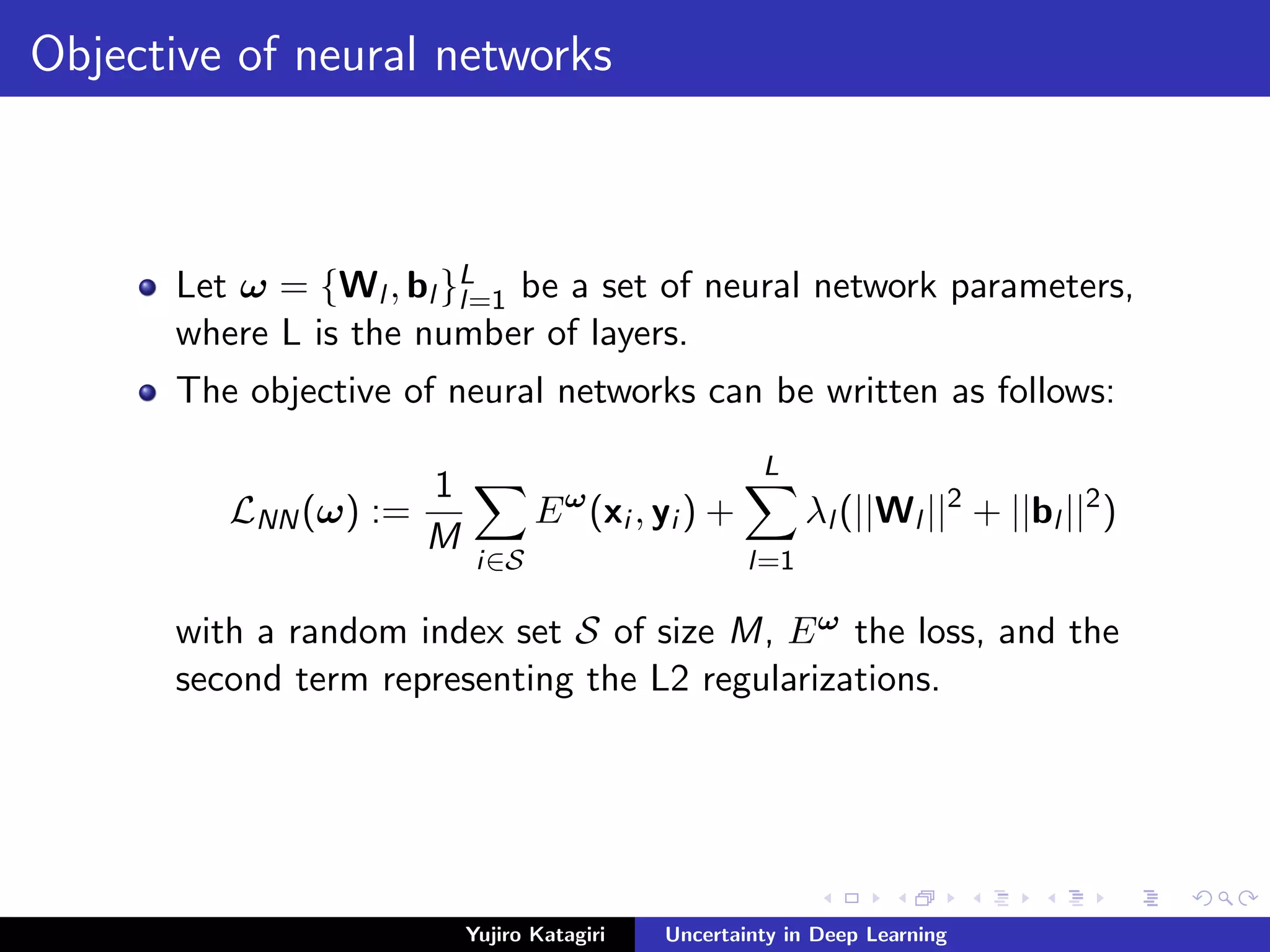 Objective of neural networks
Let ω = {Wl , bl }L
l=1 be a set of neural network parameters,
where L is the number of layers.
The objective of neural networks can be written as follows:
LNN(ω) :=
1
M
i∈S
Eω
(xi , yi ) +
L
l=1
λl (||Wl ||2
+ ||bl ||2
)
with a random index set S of size M, Eω the loss, and the
second term representing the L2 regularizations.
Yujiro Katagiri Uncertainty in Deep Learning
 