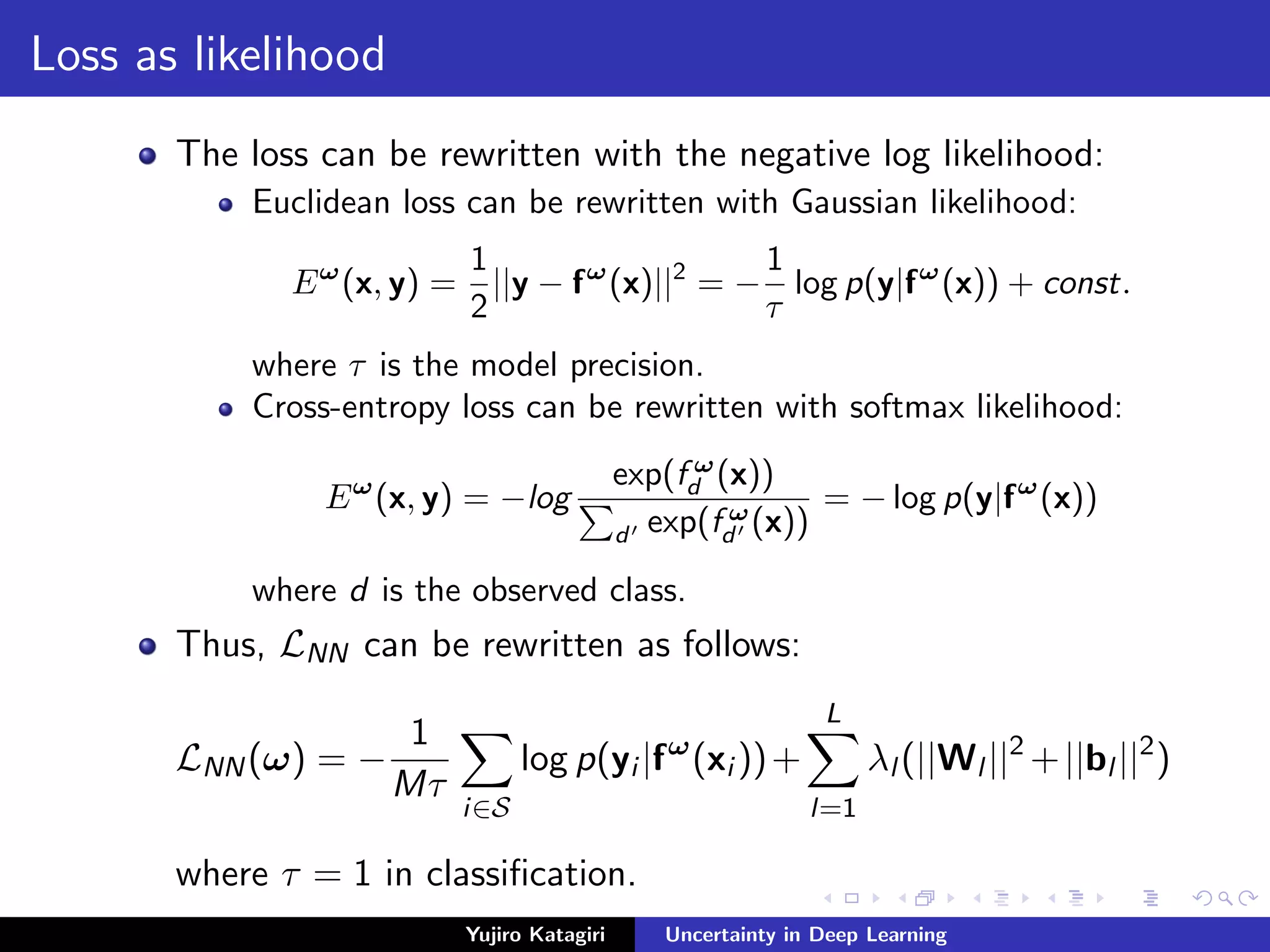 Loss as likelihood
The loss can be rewritten with the negative log likelihood:
Euclidean loss can be rewritten with Gaussian likelihood:
Eω
(x, y) =
1
2
||y − fω
(x)||2
= −
1
τ
log p(y|fω
(x)) + const.
where τ is the model precision.
Cross-entropy loss can be rewritten with softmax likelihood:
Eω
(x, y) = −log
exp(f ω
d (x))
d exp(f ω
d (x))
= − log p(y|fω
(x))
where d is the observed class.
Thus, LNN can be rewritten as follows:
LNN(ω) = −
1
Mτ
i∈S
log p(yi |fω
(xi ))+
L
l=1
λl (||Wl ||2
+||bl ||2
)
where τ = 1 in classiﬁcation.
Yujiro Katagiri Uncertainty in Deep Learning
 