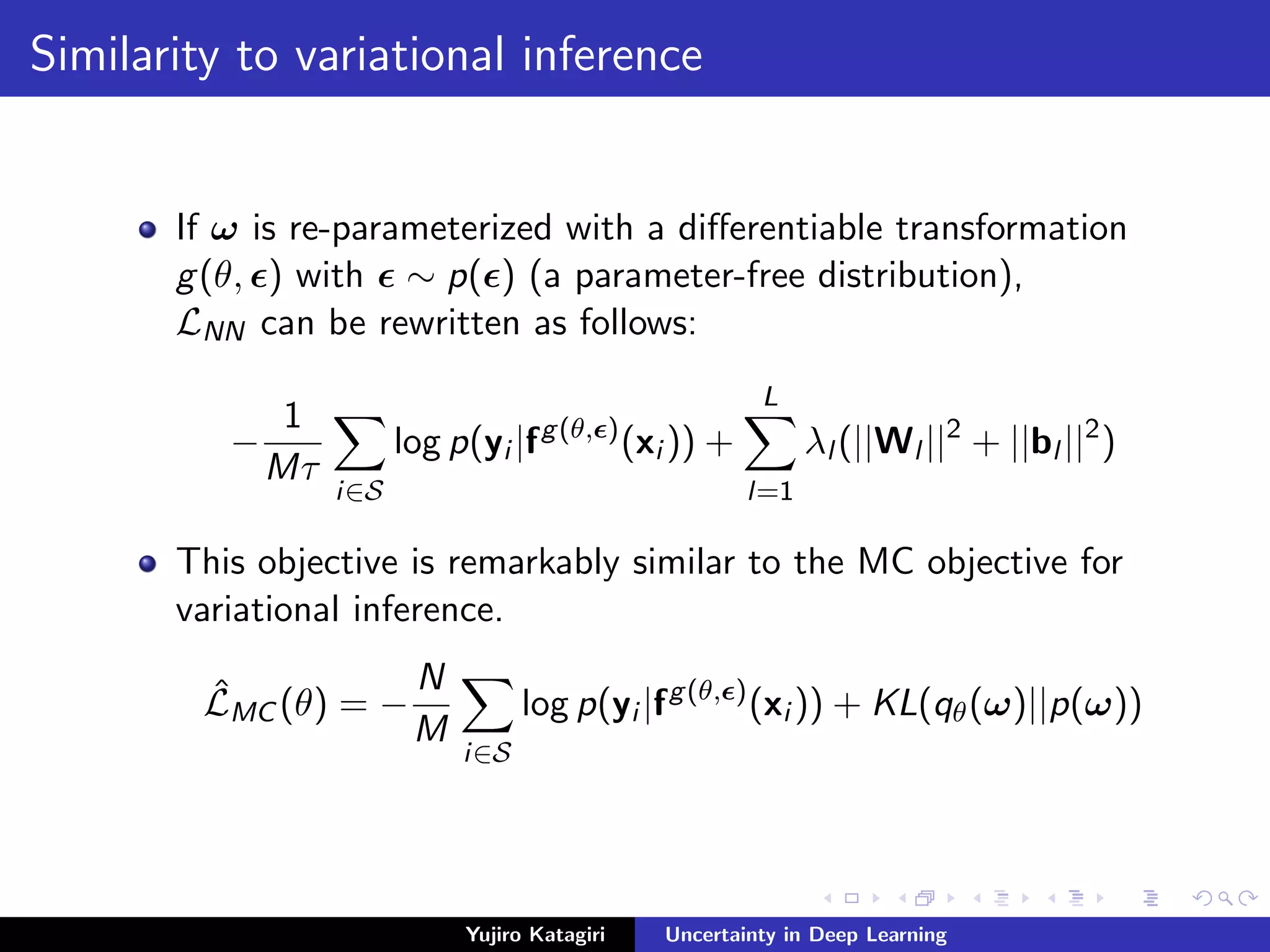 Similarity to variational inference
If ω is re-parameterized with a diﬀerentiable transformation
g(θ, ) with ∼ p( ) (a parameter-free distribution),
LNN can be rewritten as follows:
−
1
Mτ
i∈S
log p(yi |fg(θ, )
(xi )) +
L
l=1
λl (||Wl ||2
+ ||bl ||2
)
This objective is remarkably similar to the MC objective for
variational inference.
ˆLMC (θ) = −
N
M
i∈S
log p(yi |fg(θ, )
(xi )) + KL(qθ(ω)||p(ω))
Yujiro Katagiri Uncertainty in Deep Learning
 