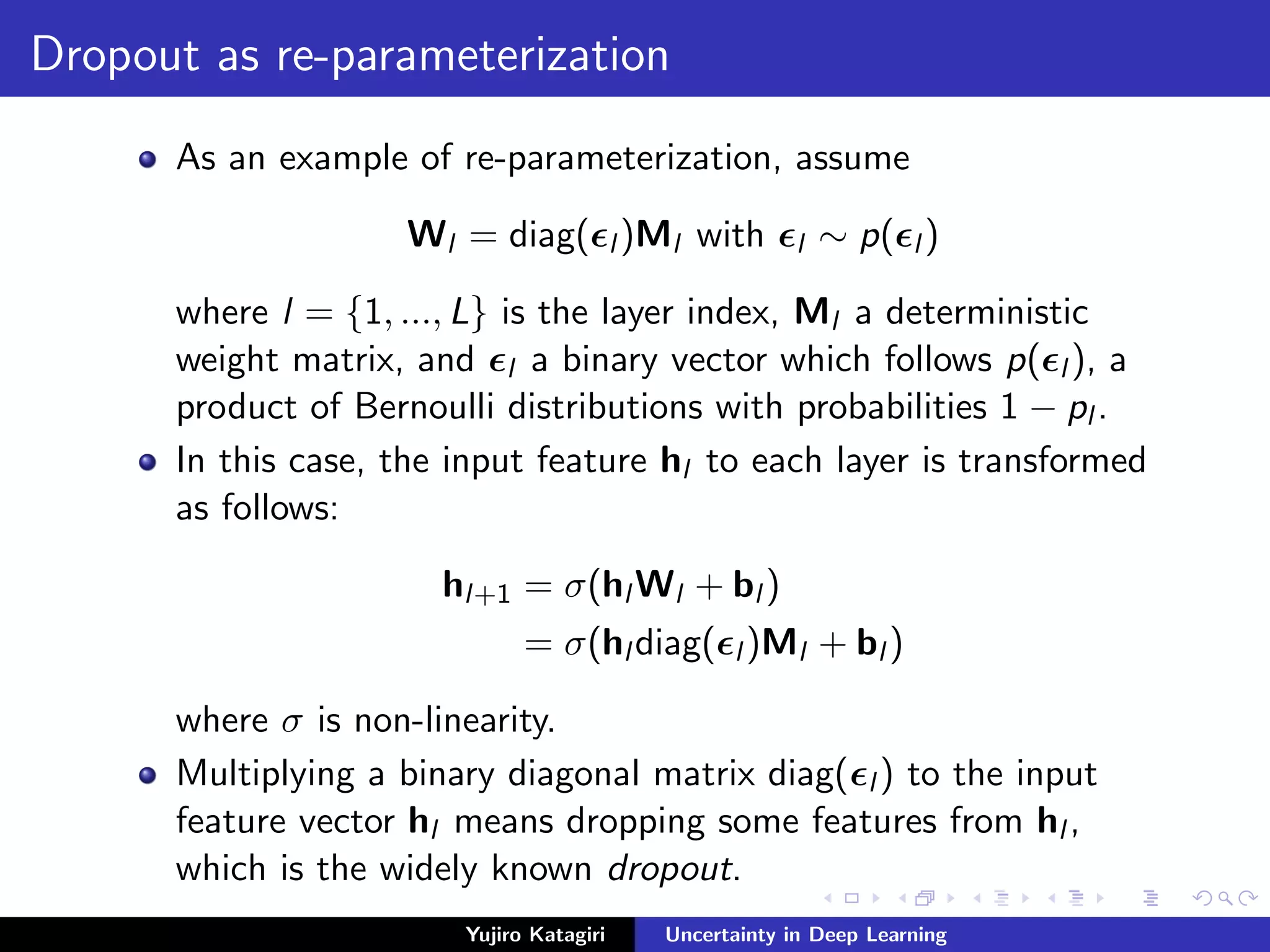 Dropout as re-parameterization
As an example of re-parameterization, assume
Wl = diag( l )Ml with l ∼ p( l )
where l = {1, ..., L} is the layer index, Ml a deterministic
weight matrix, and l a binary vector which follows p( l ), a
product of Bernoulli distributions with probabilities 1 − pl .
In this case, the input feature hl to each layer is transformed
as follows:
hl+1 = σ(hl Wl + bl )
= σ(hl diag( l )Ml + bl )
where σ is non-linearity.
Multiplying a binary diagonal matrix diag( l ) to the input
feature vector hl means dropping some features from hl ,
which is the widely known dropout.
Yujiro Katagiri Uncertainty in Deep Learning
 