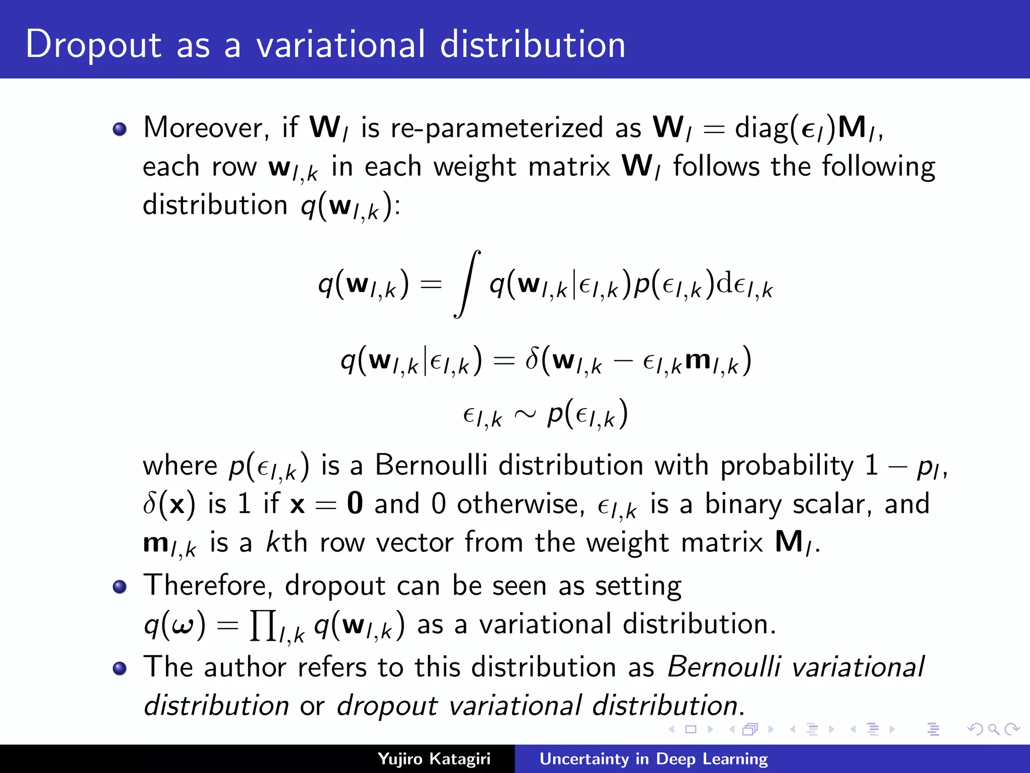 Dropout as a variational distribution
Moreover, if Wl is re-parameterized as Wl = diag( l )Ml ,
each row wl,k in each weight matrix Wl follows the following
distribution q(wl,k):
q(wl,k) = q(wl,k| l,k)p( l,k)d l,k
q(wl,k| l,k) = δ(wl,k − l,kml,k)
l,k ∼ p( l,k)
where p( l,k) is a Bernoulli distribution with probability 1 − pl ,
δ(x) is 1 if x = 0 and 0 otherwise, l,k is a binary scalar, and
ml,k is a kth row vector from the weight matrix Ml .
Therefore, dropout can be seen as setting
q(ω) = l,k q(wl,k) as a variational distribution.
The author refers to this distribution as Bernoulli variational
distribution or dropout variational distribution.
Yujiro Katagiri Uncertainty in Deep Learning
 