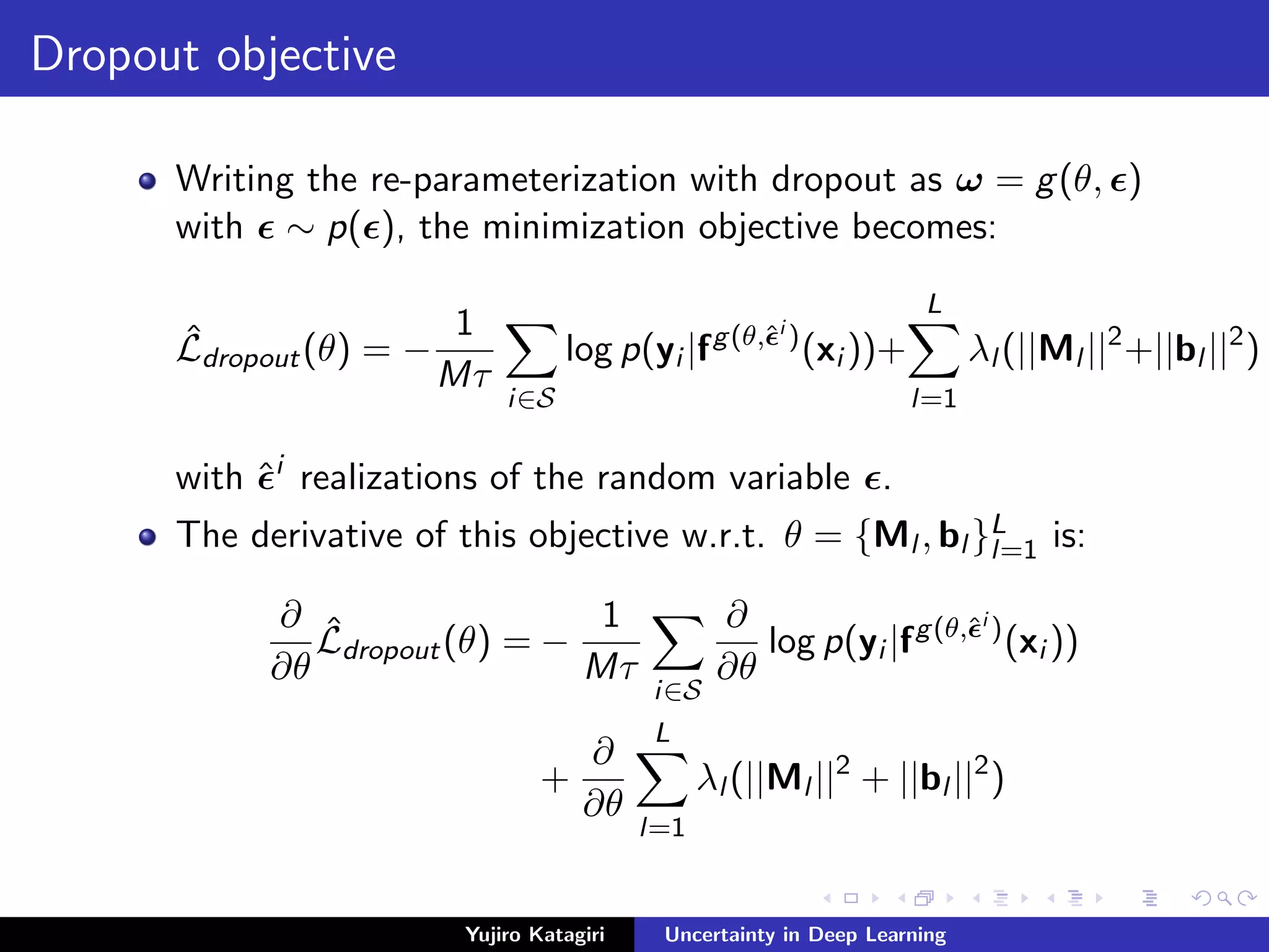 Dropout objective
Writing the re-parameterization with dropout as ω = g(θ, )
with ∼ p( ), the minimization objective becomes:
ˆLdropout(θ) = −
1
Mτ
i∈S
log p(yi |fg(θ,ˆi
)
(xi ))+
L
l=1
λl (||Ml ||2
+||bl ||2
)
with ˆi
realizations of the random variable .
The derivative of this objective w.r.t. θ = {Ml , bl }L
l=1 is:
∂
∂θ
ˆLdropout(θ) = −
1
Mτ
i∈S
∂
∂θ
log p(yi |fg(θ,ˆi
)
(xi ))
+
∂
∂θ
L
l=1
λl (||Ml ||2
+ ||bl ||2
)
Yujiro Katagiri Uncertainty in Deep Learning
 