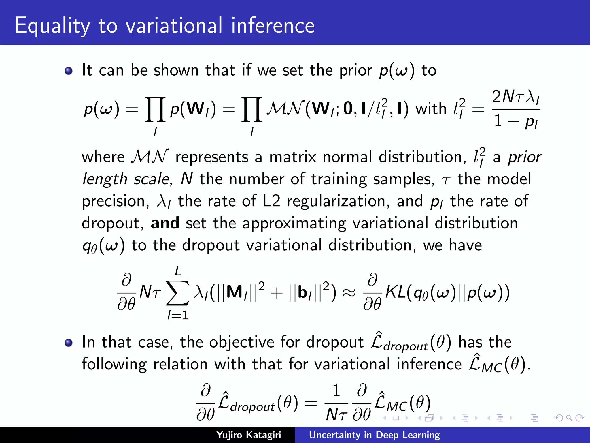 Equality to variational inference
It can be shown that if we set the prior p(ω) to
p(ω) =
l
p(Wl ) =
l
MN(Wl ; 0, I/l2
l , I) with l2
l =
2Nτλl
1 − pl
where MN represents a matrix normal distribution, l2
l a prior
length scale, N the number of training samples, τ the model
precision, λl the rate of L2 regularization, and pl the rate of
dropout, and set the approximating variational distribution
qθ(ω) to the dropout variational distribution, we have
∂
∂θ
Nτ
L
l=1
λl (||Ml ||2
+ ||bl ||2
) ≈
∂
∂θ
KL(qθ(ω)||p(ω))
In that case, the objective for dropout ˆLdropout(θ) has the
following relation with that for variational inference ˆLMC (θ).
∂
∂θ
ˆLdropout(θ) =
1
Nτ
∂
∂θ
ˆLMC (θ)
Yujiro Katagiri Uncertainty in Deep Learning
 