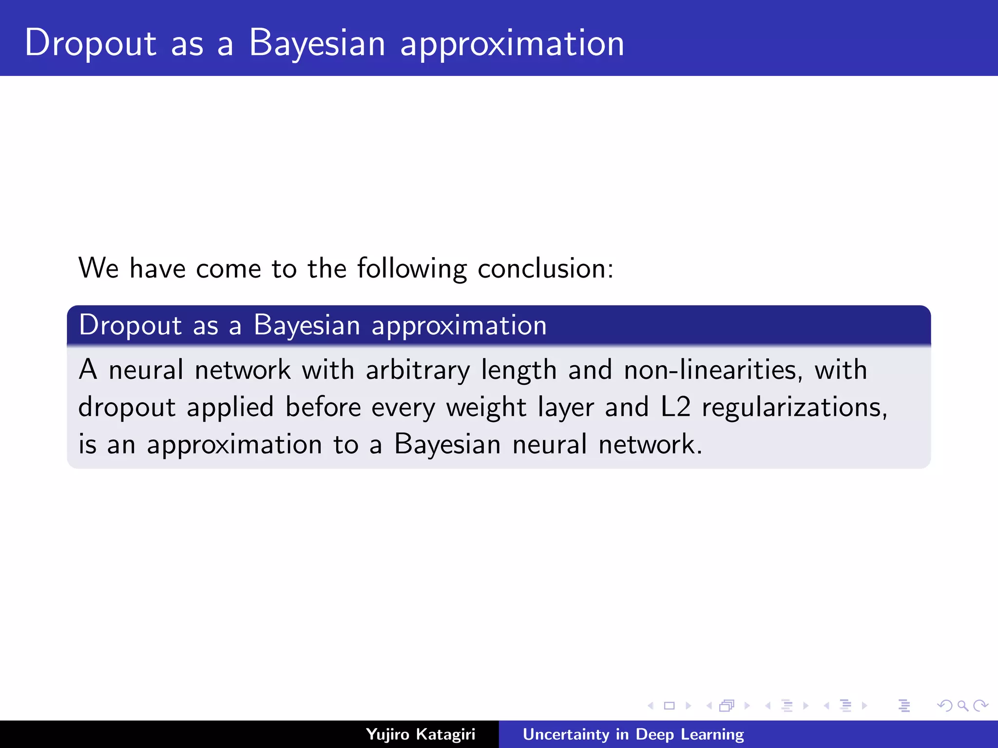 Dropout as a Bayesian approximation
We have come to the following conclusion:
Dropout as a Bayesian approximation
A neural network with arbitrary length and non-linearities, with
dropout applied before every weight layer and L2 regularizations,
is an approximation to a Bayesian neural network.
Yujiro Katagiri Uncertainty in Deep Learning
 