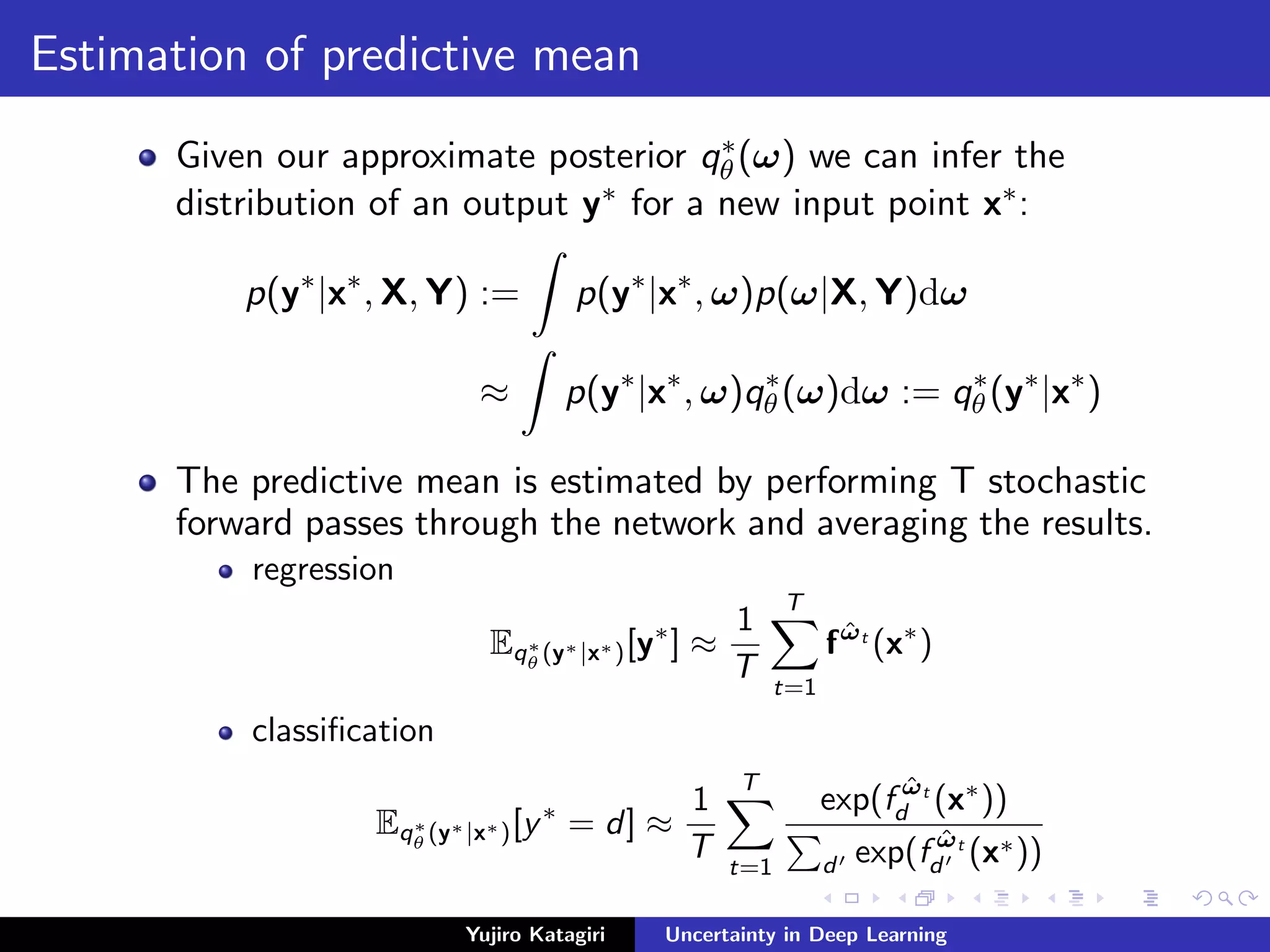 Estimation of predictive mean
Given our approximate posterior q∗
θ (ω) we can infer the
distribution of an output y∗ for a new input point x∗:
p(y∗
|x∗
, X, Y) := p(y∗
|x∗
, ω)p(ω|X, Y)dω
≈ p(y∗
|x∗
, ω)q∗
θ (ω)dω := q∗
θ (y∗
|x∗
)
The predictive mean is estimated by performing T stochastic
forward passes through the network and averaging the results.
regression
Eq∗
θ (y∗|x∗)[y∗
] ≈
1
T
T
t=1
f ˆωt
(x∗
)
classiﬁcation
Eq∗
θ (y∗|x∗)[y∗
= d] ≈
1
T
T
t=1
exp(f ˆωt
d (x∗
))
d exp(f ˆωt
d (x∗))
Yujiro Katagiri Uncertainty in Deep Learning
 