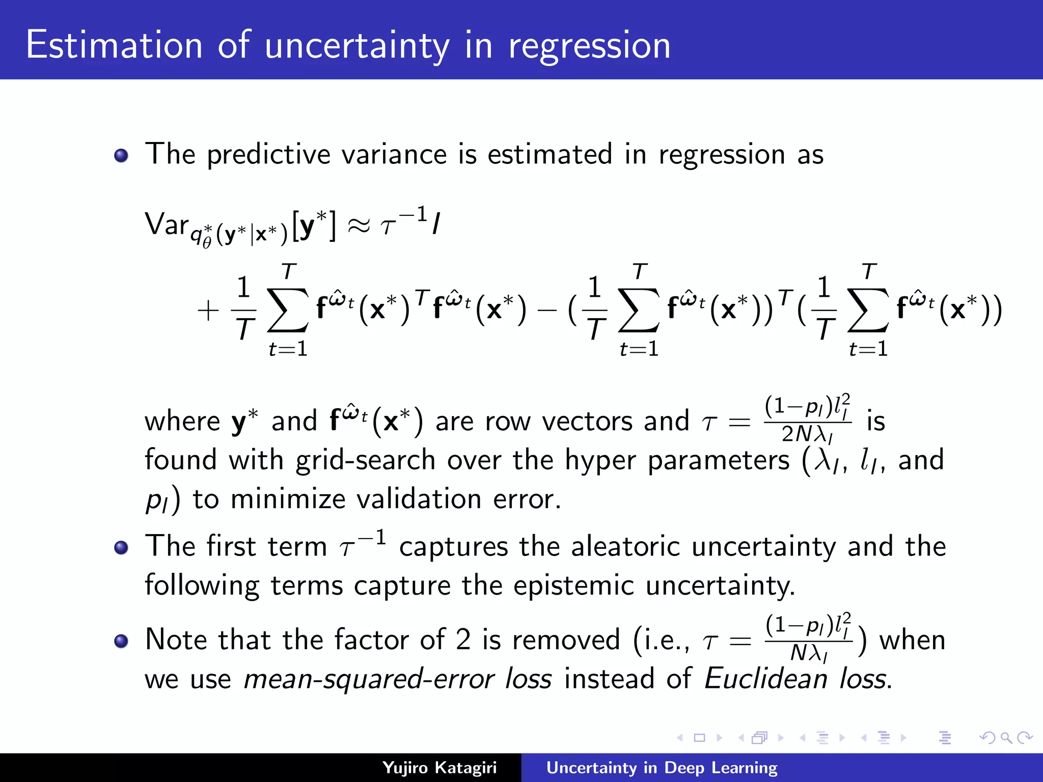 Estimation of uncertainty in regression
The predictive variance is estimated in regression as
Varq∗
θ (y∗|x∗)[y∗
] ≈ τ−1
I
+
1
T
T
t=1
f ˆωt
(x∗
)T
f ˆωt
(x∗
) − (
1
T
T
t=1
f ˆωt
(x∗
))T
(
1
T
T
t=1
f ˆωt
(x∗
))
where y∗ and f ˆωt (x∗) are row vectors and τ =
(1−pl )l2
l
2Nλl
is
found with grid-search over the hyper parameters (λl , ll , and
pl ) to minimize validation error.
The ﬁrst term τ−1 captures the aleatoric uncertainty and the
following terms capture the epistemic uncertainty.
Note that the factor of 2 is removed (i.e., τ =
(1−pl )l2
l
Nλl
) when
we use mean-squared-error loss instead of Euclidean loss.
Yujiro Katagiri Uncertainty in Deep Learning
 