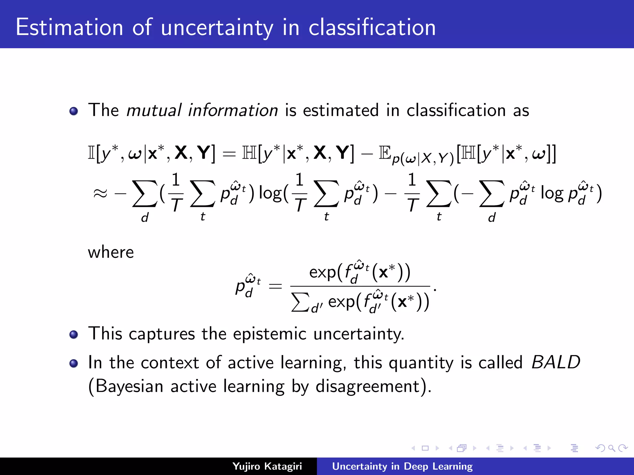 Estimation of uncertainty in classiﬁcation
The mutual information is estimated in classiﬁcation as
I[y∗
, ω|x∗
, X, Y] = H[y∗
|x∗
, X, Y] − Ep(ω|X,Y )[H[y∗
|x∗
, ω]]
≈ −
d
(
1
T t
pˆωt
d ) log(
1
T t
pˆωt
d ) −
1
T t
(−
d
pˆωt
d log pˆωt
d )
where
pˆωt
d =
exp(f ˆωt
d (x∗))
d exp(f ˆωt
d (x∗))
.
This captures the epistemic uncertainty.
In the context of active learning, this quantity is called BALD
(Bayesian active learning by disagreement).
Yujiro Katagiri Uncertainty in Deep Learning
 