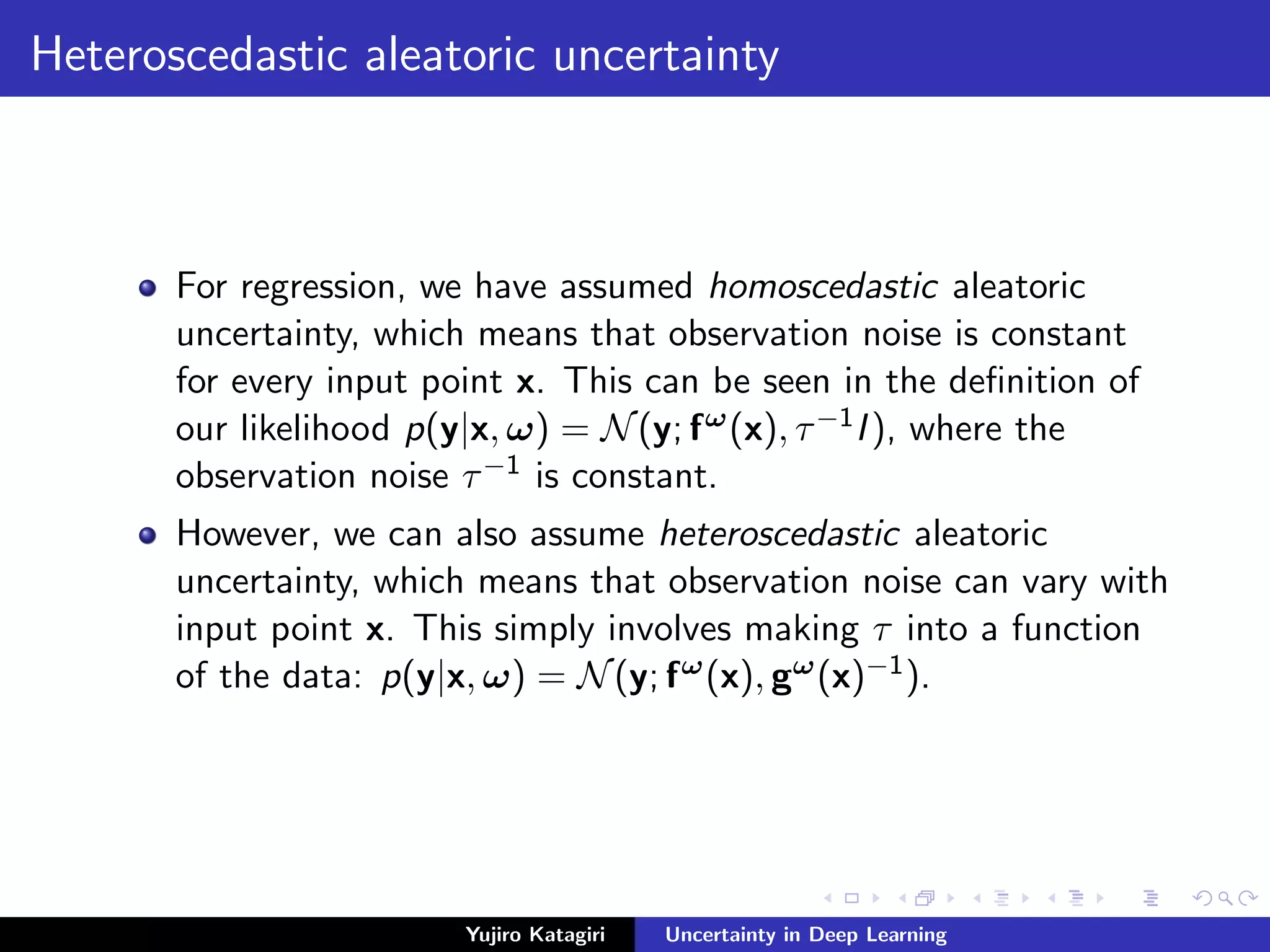 Heteroscedastic aleatoric uncertainty
For regression, we have assumed homoscedastic aleatoric
uncertainty, which means that observation noise is constant
for every input point x. This can be seen in the deﬁnition of
our likelihood p(y|x, ω) = N(y; fω(x), τ−1I), where the
observation noise τ−1 is constant.
However, we can also assume heteroscedastic aleatoric
uncertainty, which means that observation noise can vary with
input point x. This simply involves making τ into a function
of the data: p(y|x, ω) = N(y; fω(x), gω(x)−1).
Yujiro Katagiri Uncertainty in Deep Learning
 