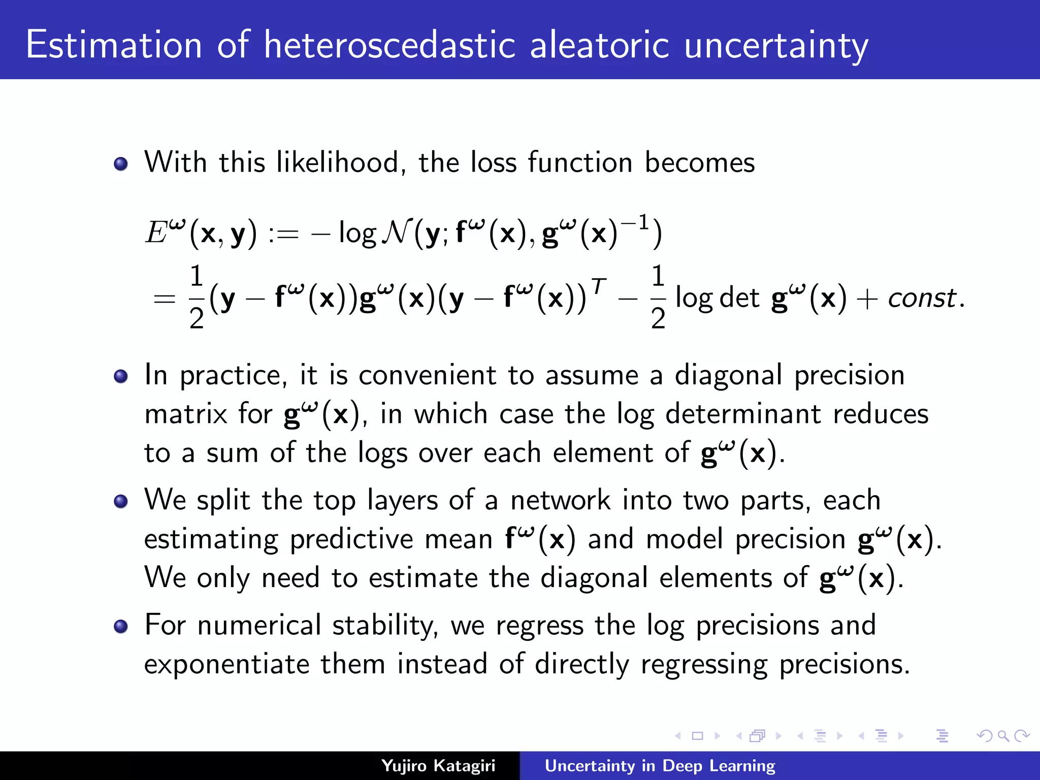 Estimation of heteroscedastic aleatoric uncertainty
With this likelihood, the loss function becomes
Eω
(x, y) := − log N(y; fω
(x), gω
(x)−1
)
=
1
2
(y − fω
(x))gω
(x)(y − fω
(x))T
−
1
2
log det gω
(x) + const.
In practice, it is convenient to assume a diagonal precision
matrix for gω(x), in which case the log determinant reduces
to a sum of the logs over each element of gω(x).
We split the top layers of a network into two parts, each
estimating predictive mean fω(x) and model precision gω(x).
We only need to estimate the diagonal elements of gω(x).
For numerical stability, we regress the log precisions and
exponentiate them instead of directly regressing precisions.
Yujiro Katagiri Uncertainty in Deep Learning
 