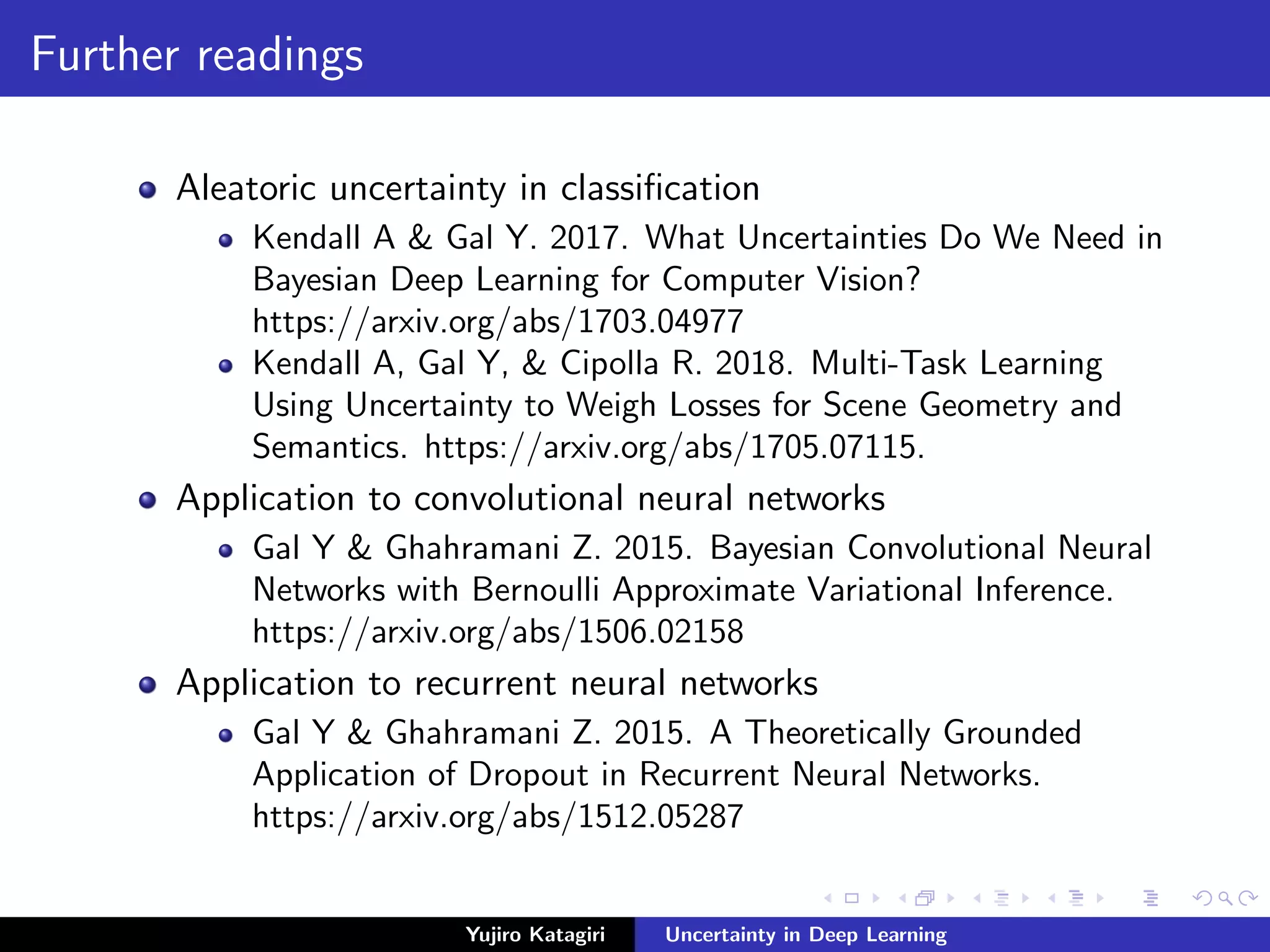 Further readings
Aleatoric uncertainty in classiﬁcation
Kendall A & Gal Y. 2017. What Uncertainties Do We Need in
Bayesian Deep Learning for Computer Vision?
https://arxiv.org/abs/1703.04977
Kendall A, Gal Y, & Cipolla R. 2018. Multi-Task Learning
Using Uncertainty to Weigh Losses for Scene Geometry and
Semantics. https://arxiv.org/abs/1705.07115.
Application to convolutional neural networks
Gal Y & Ghahramani Z. 2015. Bayesian Convolutional Neural
Networks with Bernoulli Approximate Variational Inference.
https://arxiv.org/abs/1506.02158
Application to recurrent neural networks
Gal Y & Ghahramani Z. 2015. A Theoretically Grounded
Application of Dropout in Recurrent Neural Networks.
https://arxiv.org/abs/1512.05287
Yujiro Katagiri Uncertainty in Deep Learning
 