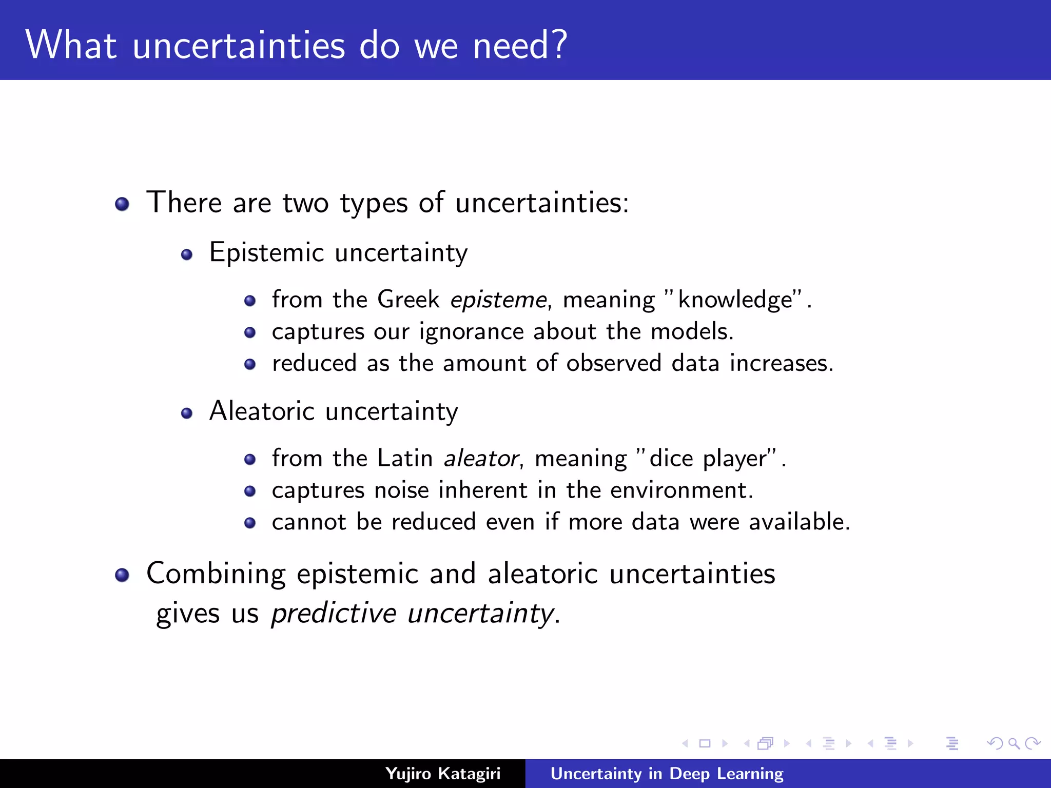 What uncertainties do we need?
There are two types of uncertainties:
Epistemic uncertainty
from the Greek episteme, meaning ”knowledge”.
captures our ignorance about the models.
reduced as the amount of observed data increases.
Aleatoric uncertainty
from the Latin aleator, meaning ”dice player”.
captures noise inherent in the environment.
cannot be reduced even if more data were available.
Combining epistemic and aleatoric uncertainties
gives us predictive uncertainty.
Yujiro Katagiri Uncertainty in Deep Learning
 