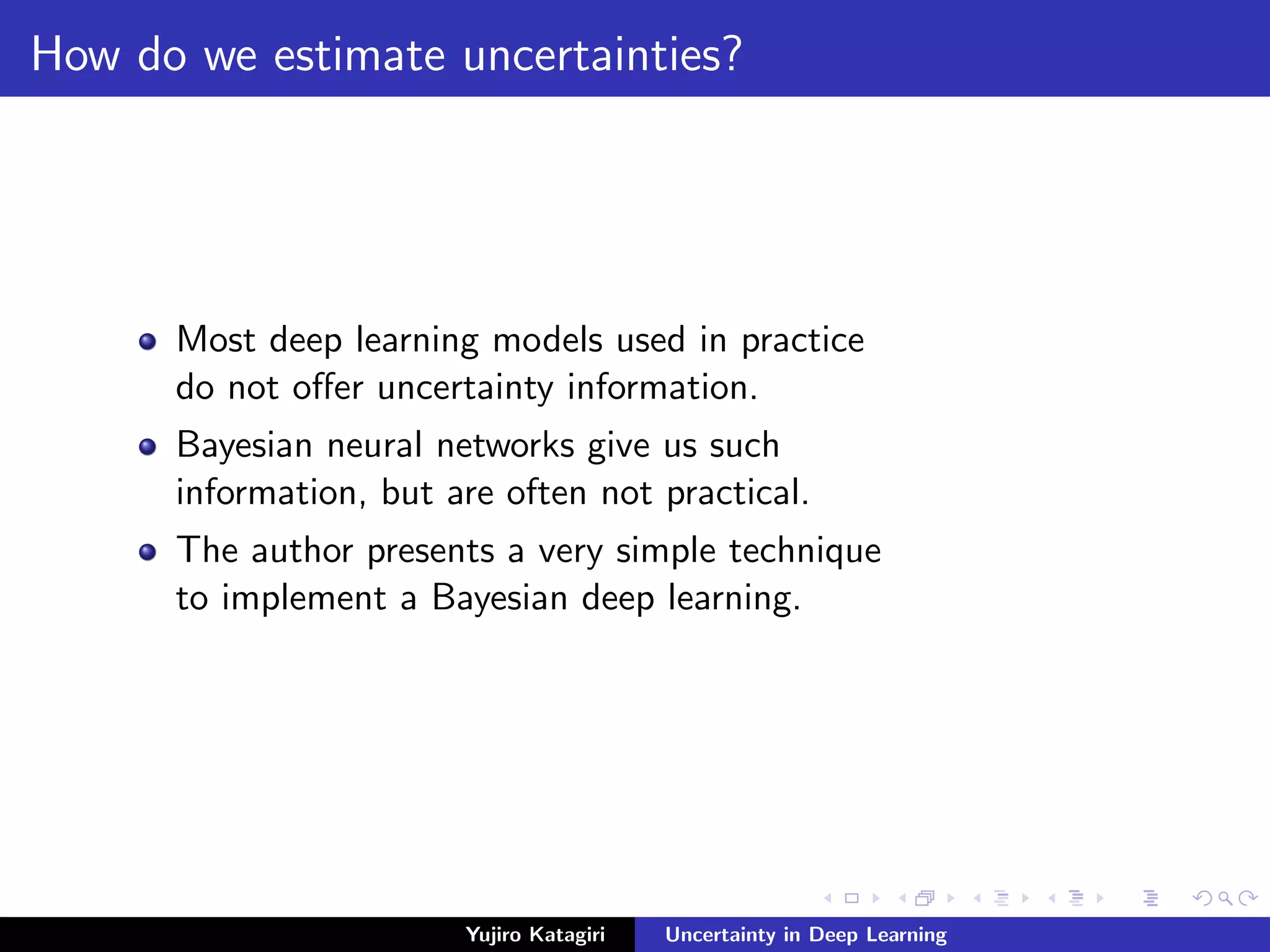 How do we estimate uncertainties?
Most deep learning models used in practice
do not oﬀer uncertainty information.
Bayesian neural networks give us such
information, but are often not practical.
The author presents a very simple technique
to implement a Bayesian deep learning.
Yujiro Katagiri Uncertainty in Deep Learning
 
