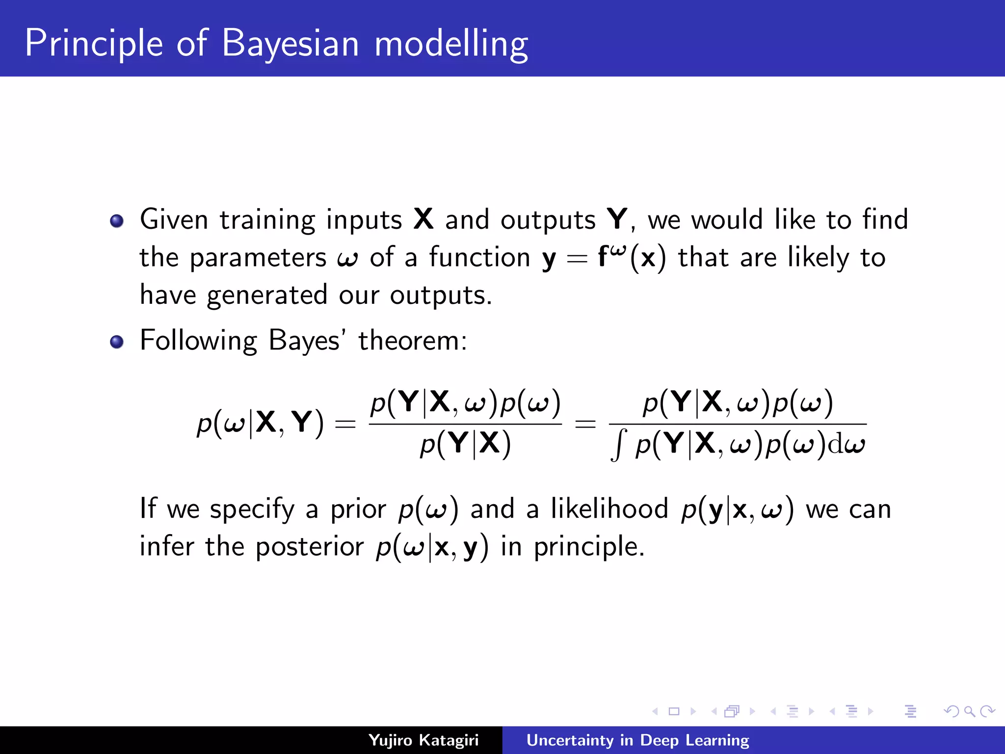 Principle of Bayesian modelling
Given training inputs X and outputs Y, we would like to ﬁnd
the parameters ω of a function y = fω(x) that are likely to
have generated our outputs.
Following Bayes’ theorem:
p(ω|X, Y) =
p(Y|X, ω)p(ω)
p(Y|X)
=
p(Y|X, ω)p(ω)
p(Y|X, ω)p(ω)dω
If we specify a prior p(ω) and a likelihood p(y|x, ω) we can
infer the posterior p(ω|x, y) in principle.
Yujiro Katagiri Uncertainty in Deep Learning
 
