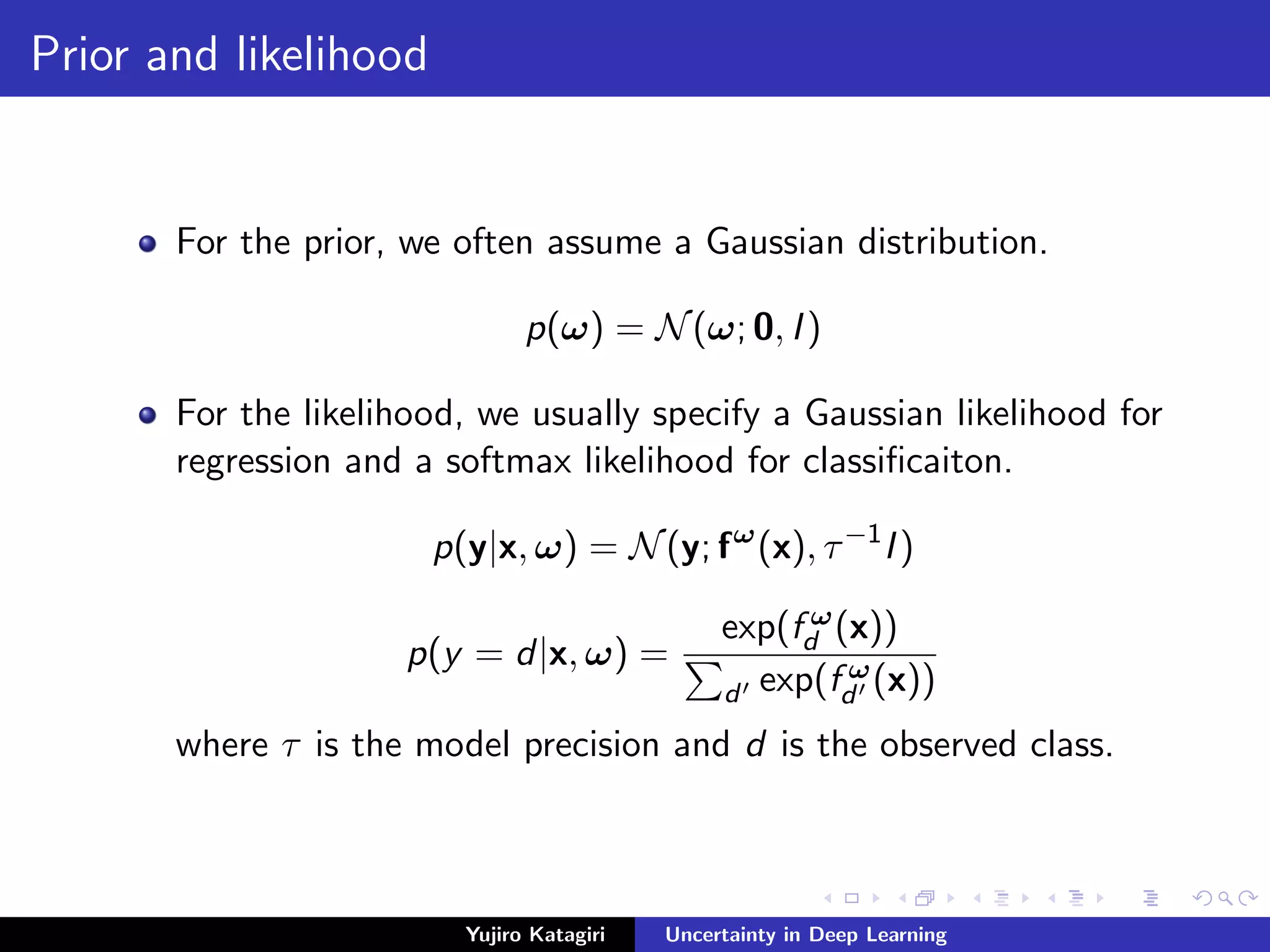 Prior and likelihood
For the prior, we often assume a Gaussian distribution.
p(ω) = N(ω; 0, I)
For the likelihood, we usually specify a Gaussian likelihood for
regression and a softmax likelihood for classiﬁcaiton.
p(y|x, ω) = N(y; fω
(x), τ−1
I)
p(y = d|x, ω) =
exp(f ω
d (x))
d exp(f ω
d (x))
where τ is the model precision and d is the observed class.
Yujiro Katagiri Uncertainty in Deep Learning
 