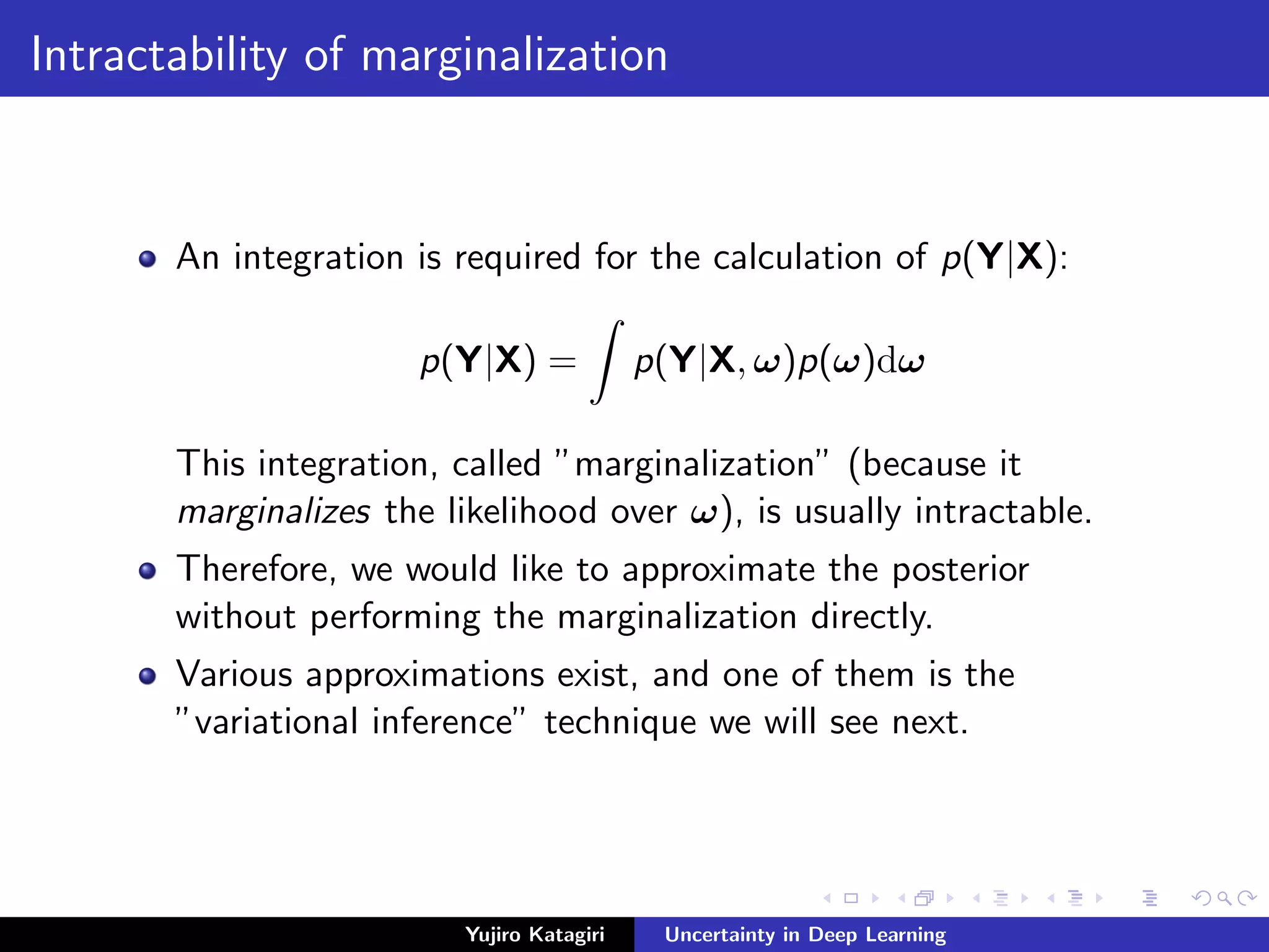 Intractability of marginalization
An integration is required for the calculation of p(Y|X):
p(Y|X) = p(Y|X, ω)p(ω)dω
This integration, called ”marginalization” (because it
marginalizes the likelihood over ω), is usually intractable.
Therefore, we would like to approximate the posterior
without performing the marginalization directly.
Various approximations exist, and one of them is the
”variational inference” technique we will see next.
Yujiro Katagiri Uncertainty in Deep Learning
 