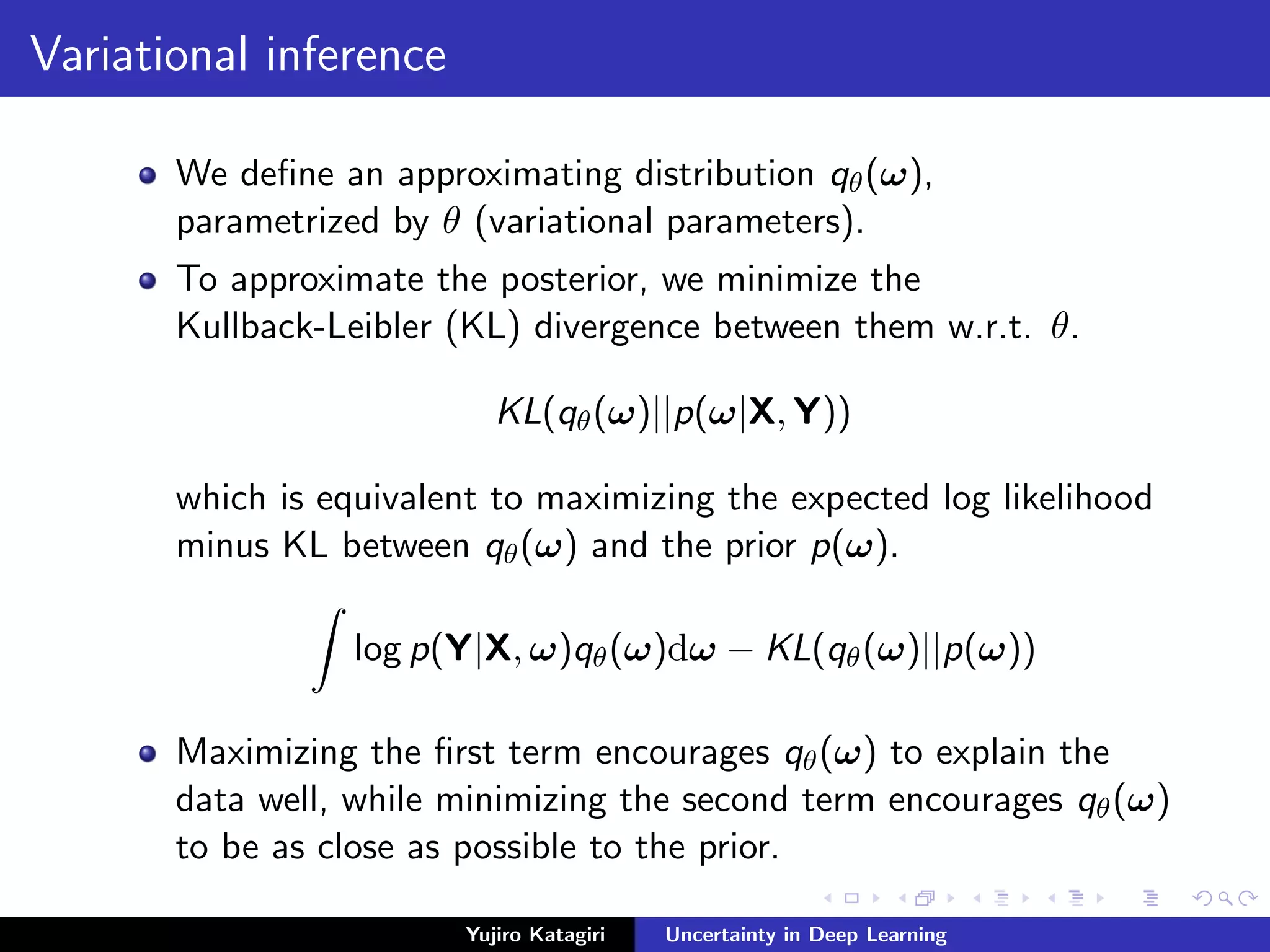 Variational inference
We deﬁne an approximating distribution qθ(ω),
parametrized by θ (variational parameters).
To approximate the posterior, we minimize the
Kullback-Leibler (KL) divergence between them w.r.t. θ.
KL(qθ(ω)||p(ω|X, Y))
which is equivalent to maximizing the expected log likelihood
minus KL between qθ(ω) and the prior p(ω).
log p(Y|X, ω)qθ(ω)dω − KL(qθ(ω)||p(ω))
Maximizing the ﬁrst term encourages qθ(ω) to explain the
data well, while minimizing the second term encourages qθ(ω)
to be as close as possible to the prior.
Yujiro Katagiri Uncertainty in Deep Learning
 