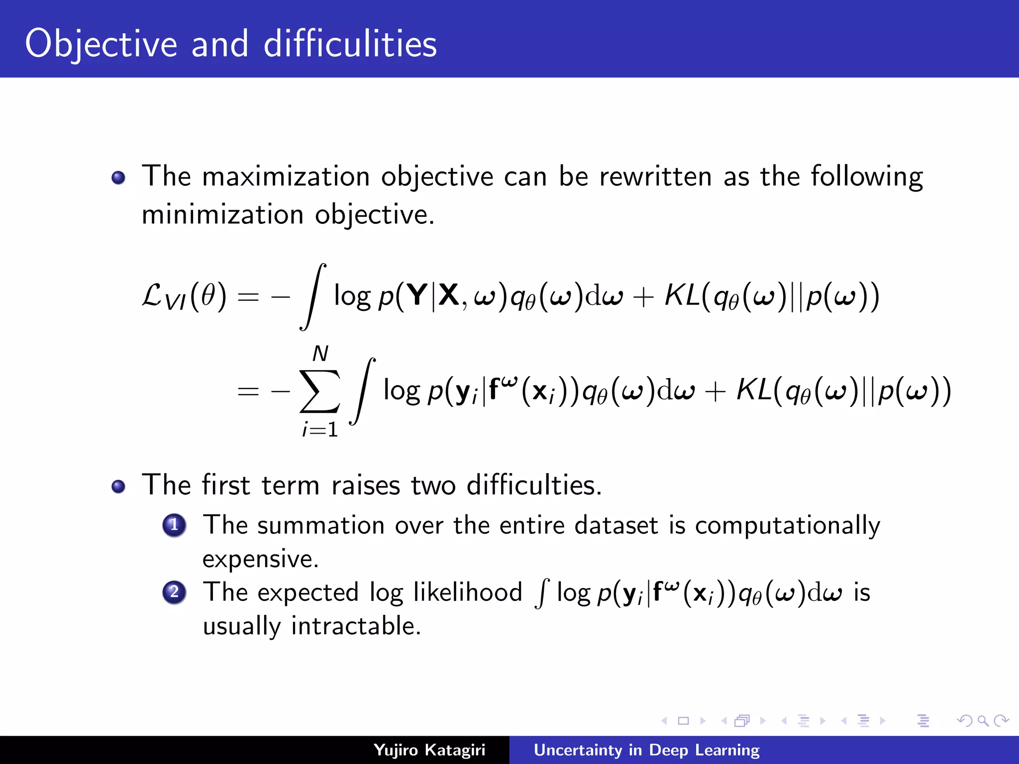 Objective and diﬃculities
The maximization objective can be rewritten as the following
minimization objective.
LVI (θ) = − log p(Y|X, ω)qθ(ω)dω + KL(qθ(ω)||p(ω))
= −
N
i=1
log p(yi |fω
(xi ))qθ(ω)dω + KL(qθ(ω)||p(ω))
The ﬁrst term raises two diﬃculties.
1 The summation over the entire dataset is computationally
expensive.
2 The expected log likelihood log p(yi |fω
(xi ))qθ(ω)dω is
usually intractable.
Yujiro Katagiri Uncertainty in Deep Learning
 