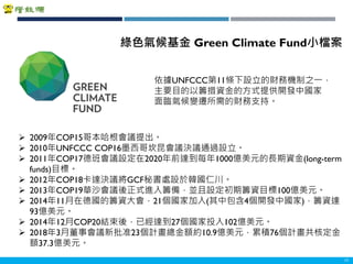 Copyright 2018 ITRI 工業技術研究院Copyright 2018 ITRI 工業技術研究院 11
依據UNFCCC第11條下設立的財務機制之一，
主要目的以籌措資金的方式提供開發中國家
面臨氣候變遷所需的財務支持。
綠色氣候基金 Green Climate Fund小檔案
 2009年COP15哥本哈根會議提出。
 2010年UNFCCC COP16墨西哥坎昆會議決議通過設立。
 2011年COP17德班會議設定在2020年前達到每年1000億美元的長期資金(long-term
funds)目標。
 2012年COP18卡達決議將GCF秘書處設於韓國仁川。
 2013年COP19華沙會議後正式進入籌備，並且設定初期籌資目標100億美元。
 2014年11月在德國的籌資大會，21個國家加入(其中包含4個開發中國家)，籌資達
93億美元。
 2014年12月COP20結束後，已經達到27個國家投入102億美元。
 2018年3月董事會議新批准23個計畫總金額約10.9億美元，累積76個計畫共核定金
額37.3億美元。
 