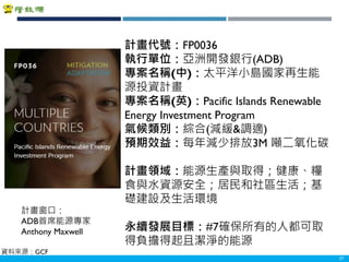 Copyright 2018 ITRI 工業技術研究院Copyright 2018 ITRI 工業技術研究院 27
計畫代號：FP0036
執行單位：亞洲開發銀行(ADB)
專案名稱(中)：太平洋小島國家再生能
源投資計畫
專案名稱(英)：Pacific Islands Renewable
Energy Investment Program
氣候類別：綜合(減緩&調適)
預期效益：每年減少排放3M 噸二氧化碳
計畫領域：能源生產與取得；健康、糧
食與水資源安全；居民和社區生活；基
礎建設及生活環境
永續發展目標：#7確保所有的人都可取
得負擔得起且潔淨的能源
計畫窗口：
ADB首席能源專家
Anthony Maxwell
資料來源：GCF
 