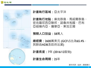 Copyright 2018 ITRI 工業技術研究院Copyright 2018 ITRI 工業技術研究院 28
計畫執行區域：亞太平洋
計畫執行地點：庫克群島、馬紹爾群島、
密克羅尼西亞聯邦、諾魯共和國、巴布
亞紐幾內亞、薩摩亞、東加王國
預期人口效益：58萬人
總經費：2600萬美元 (GCF占比為65.4%，
其餘由ADB及政府出資)
計畫長度：7年 (2016/12啟始)
計畫生命周期：25年
資料來源：GCF；網路圖片
 