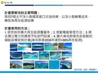 Copyright 2018 ITRI 工業技術研究院Copyright 2018 ITRI 工業技術研究院 29
計畫要解決的主要問題：
降低7個太平洋小島國家進口石油依賴，以及小島輸電成本，
轉型為再生能源結構
計畫使用的方法：
1. 研究如何擴大再生能源覆蓋率；2. 規劃電廠管理方法；3. 媒
合獨立電力供應商予私部門投資；4. 擴大庫克群島先前啟動的
儲能設備安裝計畫(庫克群島2020年達到100%再生能源)
資料來源：GCF；網路圖片
 