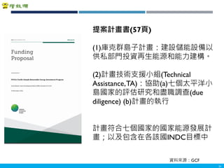 Copyright 2018 ITRI 工業技術研究院Copyright 2018 ITRI 工業技術研究院
31
提案計畫書(57頁)
(1)庫克群島子計畫：建設儲能設備以
供私部門投資再生能源和能力建構。
(2)計畫技術支援小組(Technical
Assistance,TA)：協助(a)七個太平洋小
島國家的評估研究和盡職調查(due
diligence) (b)計畫的執行
計畫符合七個國家的國家能源發展計
畫；以及包含在各該國INDC目標中
資料來源：GCF
 