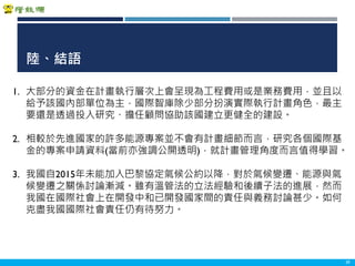 Copyright 2018 ITRI 工業技術研究院Copyright 2018 ITRI 工業技術研究院
陸、結語
39
1. 大部分的資金在計畫執行層次上會呈現為工程費用或是業務費用，並且以
給予該國內部單位為主，國際智庫除少部分扮演實際執行計畫角色，最主
要還是透過投入研究、擔任顧問協助該國建立更健全的建設。
2. 相較於先進國家的許多能源專案並不會有計畫細節而言，研究各個國際基
金的專案申請資料(當前亦強調公開透明)，就計畫管理角度而言值得學習。
3. 我國自2015年未能加入巴黎協定氣候公約以降，對於氣候變遷、能源與氣
候變遷之關係討論漸減。雖有溫管法的立法經驗和後續子法的進展，然而
我國在國際社會上在開發中和已開發國家間的責任與義務討論甚少。如何
克盡我國國際社會責任仍有待努力。
 