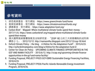 Copyright 2018 ITRI 工業技術研究院Copyright 2018 ITRI 工業技術研究院
參考資料
40
1. 綠色氣候基金，官方網站，https://www.greenclimate.fund/home
2. 氣候投資基金，官方網站，https://www.climateinvestmentfunds.org/
3. 調適基金，官方網站，https://www.adaptation-fund.org/
4. Carbon Brief，Mapped: Where multilateral climate funds spend their money，
2017/11/6. https://www.carbonbrief.org/mapped-where-multilateral-climate-funds-
spend-their-money
5. 清大國際氣候變遷發展及法制研究室，「[COP 18] 公約三大財務機制的成形與
續造 (一)」，2012/12/12. http://namasnthu.blogspot.com/2012/12/cop-18.html
6. Oxford Climate Policy – the blog，A lifeline for the Adaptation Fund?，2015/4/23.
http://oxfordclimatepolicy.com/blog/a-lifeline-for-the-adaptation-fund-2/
7. Center for Clean Air Policy，UPCOMING CLIMATE FINANCE OPPORTUNITIES IN THE
GCF AND NAMA FACILITY，2015/6/12. http://ccap.org/upcoming-climate-finance-
opportunities-in-the-gcf-and-nama-facility/
8. Funding Proposal, PROJECT FP025 GCF-EBRD Sustainable Energy Financing Facilities,
2018/4/25.
9. Funding Proposal, PROJECT FP036 Pacific Islands Renewable Energy Investment
Program, 2018/4/26.
 