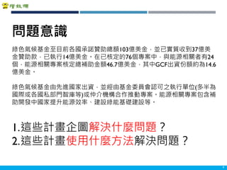 Copyright 2018 ITRI 工業技術研究院Copyright 2018 ITRI 工業技術研究院 9
綠色氣候基金至目前各國承諾贊助總額103億美金，並已實質收到37億美
金贊助款，已執行14億美金。在已核定的76個專案中，與能源相關者有24
個，能源相關專案核定總補助金額46.7億美金，其中GCF出資份額約為14.6
億美金。
綠色氣候基金由先進國家出資，並經由基金委員會認可之執行單位(多半為
國際或各國私部門智庫等)或仲介機構合作推動專案。能源相關專案包含補
助開發中國家提升能源效率、建設綠能基礎建設等。
1.這些計畫企圖解決什麼問題？
2.這些計畫使用什麼方法解決問題？
問題意識
 