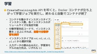 CreateTrainingJob API Docker
•
•
2
• m4, m5, c4, c5,
p2, p3
•
S3
https://docs.aws.amazon.com/sagemaker/latest/dg/API_CreateTrainingJob.html
 
