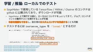 / :
SageMaker Tensorflow / MXNet / Chainer
github
• SageMaker pull /
•
instance_type ’local’
https://github.com/aws/sagemaker-python-sdk#local-mode
https://github.com/aws/sagemaker-tensorflow-containers
https://github.com/aws/sagemaker-mxnet-containers
https://github.com/aws/sagemaker-chainer-container
 