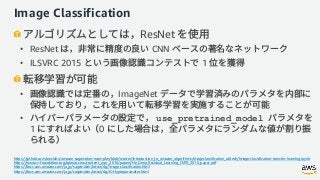 Image Classification
ResNet
• ResNet CNN
• ILSVRC 2015 1
• ImageNet
• use_pretrained_model
1 0
https://github.com/awslabs/amazon-sagemaker-examples/blob/master/introduction_to_amazon_algorithms/imageclassification_caltech/Image-classification-transfer-learning.ipynb
https://www.cv-foundation.org/openaccess/content_cvpr_2016/papers/He_Deep_Residual_Learning_CVPR_2016_paper.pdf
https://docs.aws.amazon.com/ja_jp/sagemaker/latest/dg/image-classification.html
https://docs.aws.amazon.com/ja_jp/sagemaker/latest/dg/IC-Hyperparameter.html
 