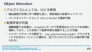 Object Detection
SSD
•
• VGG or ResNet
• ImageNet
• use_pretrained_model
1 0
https://github.com/awslabs/amazon-sagemaker-examples/blob/master/introduction_to_amazon_algorithms/object_detection_pascalvoc_coco/object_detection_image_json_format.ipynb
https://arxiv.org/pdf/1512.02325.pdf
https://docs.aws.amazon.com/sagemaker/latest/dg/object-detection.html
https://docs.aws.amazon.com/ja_jp/sagemaker/latest/dg/IC-Hyperparameter.html
 
