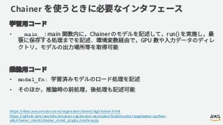 Chainer
• __main__
• model_fn:
•
https://docs.aws.amazon.com/sagemaker/latest/dg/chainer.html
https://github.com/awslabs/amazon-sagemaker-examples/blob/master/sagemaker-python-
sdk/chainer_mnist/chainer_mnist_single_machine.py
 