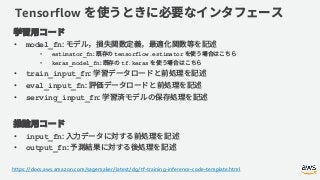 Tensorflow
• model_fn
• estimator_fn tensorflow.estimator
• keras_model_fn tf.keras
• train_input_fn
• eval_input_fn
• serving_input_fn
• input_fn
• output_fn
https://docs.aws.amazon.com/sagemaker/latest/dg/tf-training-inference-code-template.html
 