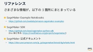 3
SageMaker Example Notebooks
• https://github.com/awslabs/amazon-sagemaker-examples
SageMaker SDK
• https://github.com/aws/sagemaker-python-sdk
(Doc : https://readthedocs.org/projects/sagemaker/)
SageMaker
• https://docs.aws.amazon.com/ja_jp/sagemaker/latest/dg/whatis.html
 