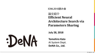 © DeNA Co., Ltd.
論文紹介
Efficient Neural
Architecture Search via
Parameters Sharing
ICML2018読み会
July 28, 2018
Tomohiro Kato
AI System Dept.
DeNA Co., Ltd.
 