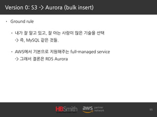 Version 0: S3 -> Aurora (bulk insert)
• Ground rule
• 내가 잘 알고 있고, 잘 아는 사람이 많은 기술을 선택 
-> 즉, MySQL 같은 것들.
• AWS에서 기본으로 지원해주는 full-managed service 
-> 그래서 결론은 RDS Aurora
11
 