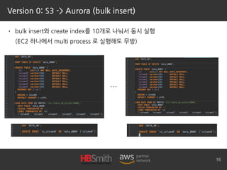 Version 0: S3 -> Aurora (bulk insert)
• bulk insert와 create index를 10개로 나눠서 동시 실행 
(EC2 하나에서 multi process 로 실행해도 무방)
16
…
 
