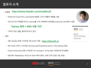 발표자 소개
• 한종원
• Python과 Cloud Infra, Lean/Agile 방법론 그리고 애플의 제품을 사랑.
• 2012년 석사 학위를 마치고, startup을 시작 (이때부터 AWS를 production level에서 사용)
• '의미가 있는 일을, 올바르게 하고 싶다.'
• 경력
• (현) DevOps 전문 스타트업 ‘HB Smith’ 대표
• 택시 O2O 서비스 스타트업 ‘Kanizsa Lab’의 backend server / infra devops 담당
• Cloud computing 전문 스타트업 'A2 company' co-founder (‘KINX’에 인수합병)
• NEXON 'MapleStory 국내 Live Team'에서 DBA, SA로 근무 (산업 기능 요원)
2
https://www.linkedin.com/in/addnull/
https://hbsmith.io
“Startup 경력 = AWS 사용 기간”
 